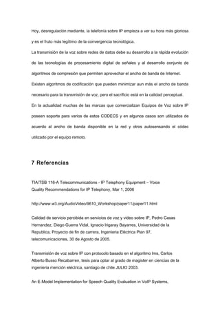 Hoy, desregulación mediante, la telefonía sobre IP empieza a ver su hora más gloriosa
y es el fruto más legítimo de la convergencia tecnológica.
La transmisión de la voz sobre redes de datos debe su desarrollo a la rápida evolución
de las tecnologías de procesamiento digital de señales y al desarrollo conjunto de
algoritmos de compresión que permiten aprovechar el ancho de banda de Internet.
Existen algoritmos de codificación que pueden minimizar aun más el ancho de banda
necesario para la transmisión de voz, pero el sacrificio está en la calidad perceptual.
En la actualidad muchas de las marcas que comercializan Equipos de Voz sobre IP
poseen soporte para varios de estos CODECS y en algunos casos son utilizados de
acuerdo al ancho de banda disponible en la red y otros autosensando el códec
utilizado por el equipo remoto.
7 Referencias
TIA/TSB 116-A Telecommunications - IP Telephony Equipment – Voice
Quality Recommendations for IP Telephony, Mar 1, 2006
http://www.w3.org/AudioVideo/9610_Workshop/paper11/paper11.html
Calidad de servicio percibida en servicios de voz y video sobre IP, Pedro Casas
Hernandez, Diego Guerra Vidal, Ignacio Irigaray Bayarres, Universidad de la
Republica, Proyecto de fin de carrera, Ingenieria Eléctrica Plan 97,
telecomunicaciones, 30 de Agosto de 2005.
Transmisión de voz sobre IP con protocolo basado en el algoritmo lms, Carlos
Alberto Busso Recabarren, tesis para optar al grado de magister en ciencias de la
ingenieria mención eléctrica, santiago de chile JULIO 2003.
An E-Model Implementation for Speech Quality Evaluation in VoIP Systems,
 