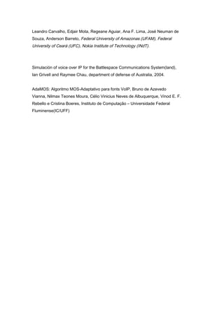 Leandro Carvalho, Edjair Mota, Regeane Aguiar, Ana F. Lima, José Neuman de
Souza, Anderson Barreto, Federal University of Amazonas (UFAM), Federal
University of Ceará (UFC), Nokia Institute of Technology (INdT).
Simulación of voice over IP for the Battlespace Communications System(land),
Ian Grivell and Raymee Chau, department of defense of Australia, 2004.
AdaMOS: Algoritmo MOS-Adaptativo para fonts VoIP, Bruno de Azevedo
Vianna, Nilmax Teones Moura, Célio Vinicius Neves de Albuquerque, Vinod E. F.
Rebello e Cristina Boeres, Instituto de Computação – Universidade Federal
Fluminense(IC/UFF)
 