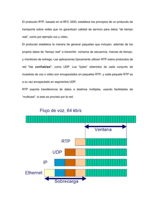 El protocolo RTP, basado en el RFC 3550, establece los principios de un protocolo de
transporte sobre redes que no garantizan calidad de servicio para datos “de tiempo
real”, como por ejemplo voz y video.
El protocolo establece la manera de generar paquetes que incluyen, además de los
propios datos de “tiempo real” a transmitir, números de secuencia, marcas de tiempo,
y monitoreo de entrega. Las aplicaciones típicamente utilizan RTP sobre protocolos de
red “no confiables”, como UDP. Los “bytes” obtenidos de cada conjunto de
muestras de voz o video son encapsulados en paquetes RTP, y cada paquete RTP es
a su vez encapsulado en segmentos UDP.
RTP soporta transferencia de datos a destinos múltiples, usando facilidades de
“multicast”, si esto es provisto por la red.
 