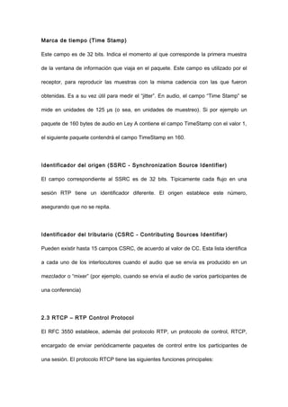 Marca de tiempo (Time Stamp)
Este campo es de 32 bits. Indica el momento al que corresponde la primera muestra
de la ventana de información que viaja en el paquete. Este campo es utilizado por el
receptor, para reproducir las muestras con la misma cadencia con las que fueron
obtenidas. Es a su vez útil para medir el “jitter”. En audio, el campo “Time Stamp” se
mide en unidades de 125 μs (o sea, en unidades de muestreo). Si por ejemplo un
paquete de 160 bytes de audio en Ley A contiene el campo TimeStamp con el valor 1,
el siguiente paquete contendrá el campo TimeStamp en 160.
Identificador del origen (SSRC - Synchronization Source Identifier)
El campo correspondiente al SSRC es de 32 bits. Típicamente cada flujo en una
sesión RTP tiene un identificador diferente. El origen establece este número,
asegurando que no se repita.
Identificador del tributario (CSRC - Contributing Sources Identifier)
Pueden existir hasta 15 campos CSRC, de acuerdo al valor de CC. Esta lista identifica
a cada uno de los interlocutores cuando el audio que se envía es producido en un
mezclador o “mixer” (por ejemplo, cuando se envía el audio de varios participantes de
una conferencia)
2.3 RTCP – RTP Control Protocol
El RFC 3550 establece, además del protocolo RTP, un protocolo de control, RTCP,
encargado de enviar periódicamente paquetes de control entre los participantes de
una sesión. El protocolo RTCP tiene las siguientes funciones principales:
 