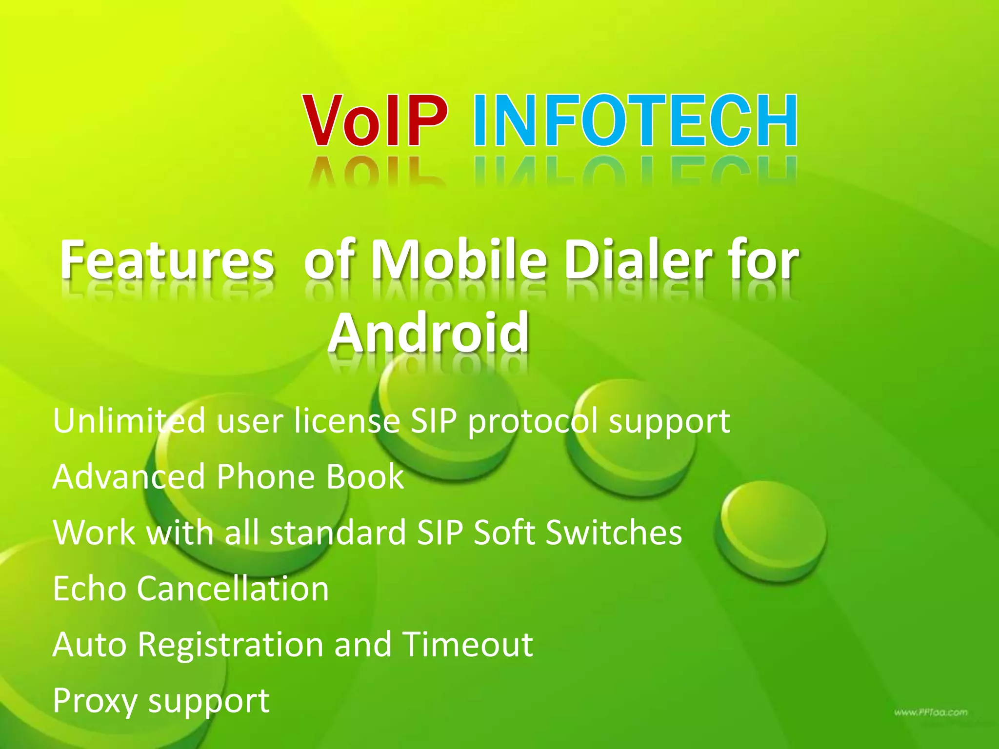 Features of Mobile Dialer for
Android
Unlimited user license SIP protocol support
Advanced Phone Book
Work with all standard SIP Soft Switches
Echo Cancellation
Auto Registration and Timeout
Proxy support