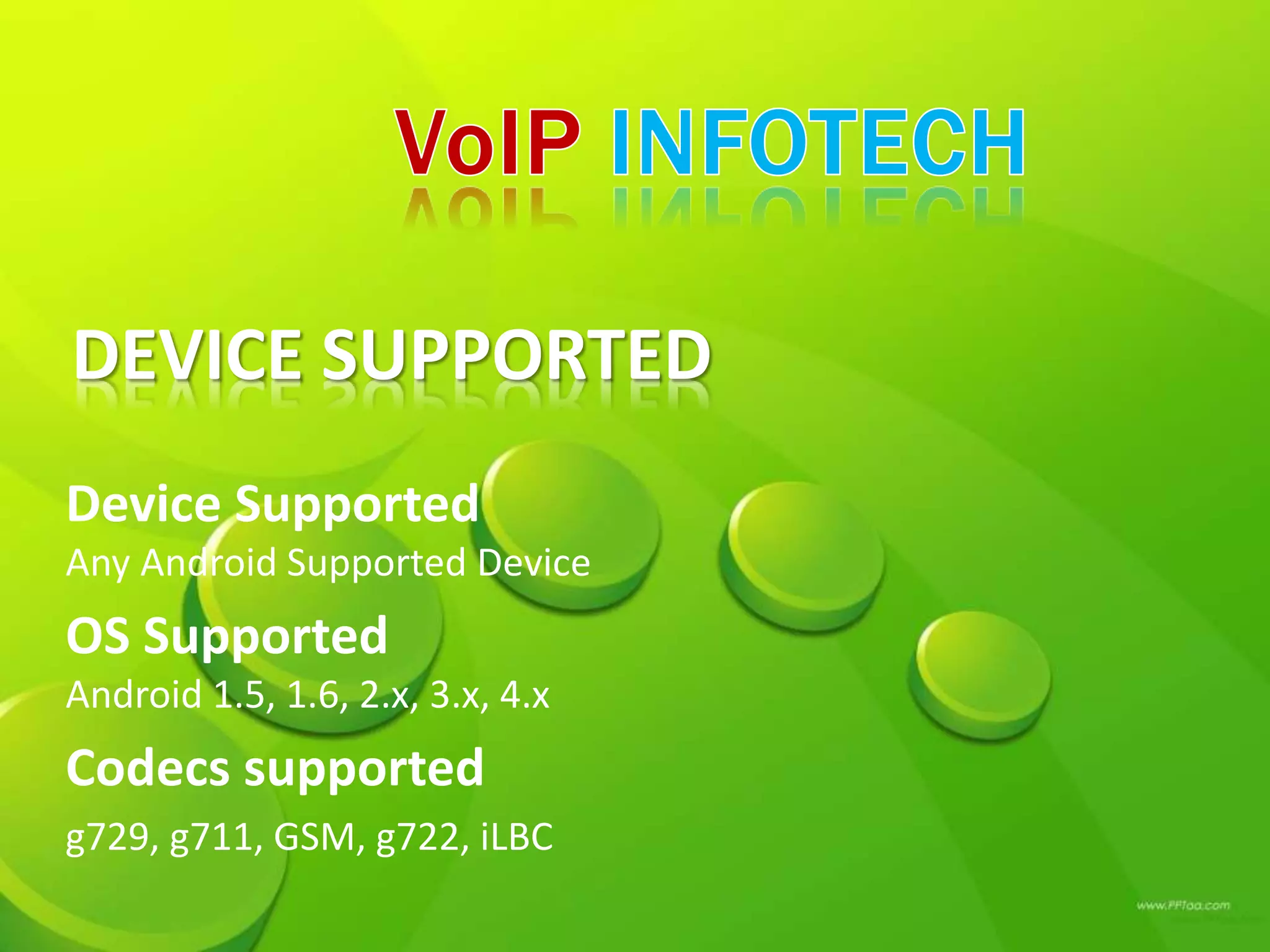 DEVICE SUPPORTED
Device Supported
Any Android Supported Device
OS Supported
Android 1.5, 1.6, 2.x, 3.x, 4.x
Codecs supported
g729, g711, GSM, g722, iLBC