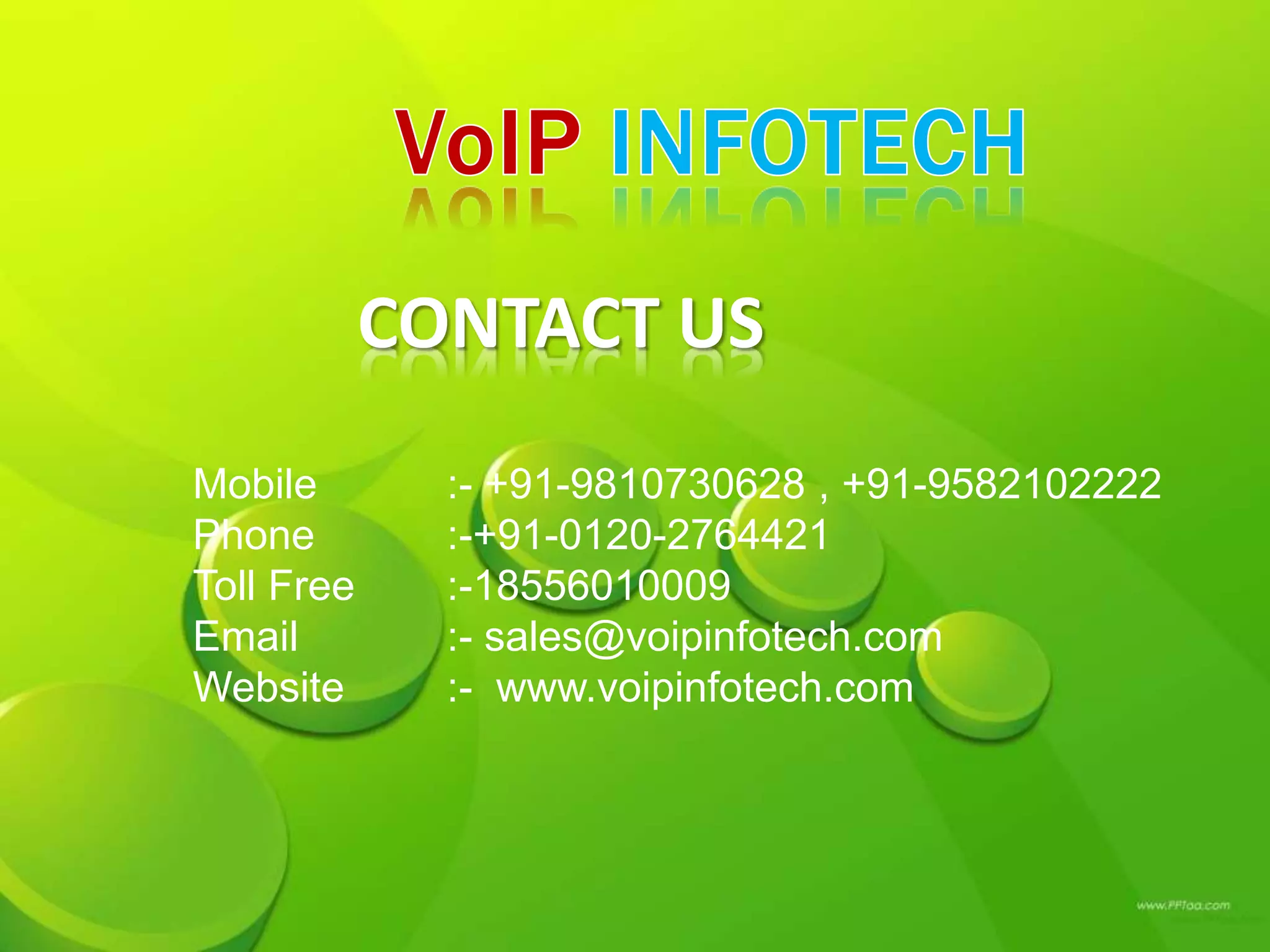 CONTACT US
Mobile :- +91-9810730628 , +91-9582102222
Phone :-+91-0120-2764421
Toll Free :-18556010009
Email :- sales@voipinfotech.com
Website :- www.voipinfotech.com