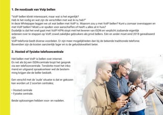 1. De noodzaak van VoIp bellen
“VoIP bellen klinkt interessant, maar wat is het eigenlijk?
Heb ik het nodig en wat zijn de verschillen met wat ik nu heb?”
In deze Whitepaper leggen we uit wat bellen met VoIP is. Waarom zou u met VoIP bellen? Kunt u zomaar overstappen en
met VoIP bellen? Moet u er spullen voor aanschaffen of heeft u alles al in huis?
Duidelijk is dat het snel gaat met VoIP! KPN stopt met het leveren van ISDN en verplicht zodoende eigenlijk
iedereen over te stappen op VoIP, zowel zakelijke gebruikers als privé bellers. Eén en ander moet eind 2018 gerealiseerd
zijn.
VoIP-telefonie biedt diverse voordelen. Er zijn meer mogelijkheden dan bij de bekende traditionele telefonie.
Bovendien zijn de kosten aanzienlijk lager en is de geluidskwaliteit beter.
2. Hosted of fysieke telefooncentrale
Het bellen met VoIP is bellen over internet.
En net als bij een ISDN-centrale loopt het gesprek
via een telefooncentrale. Tenslotte moet het inko-
mend en uitgaand spraakverkeer wel de bestem-
ming krijgen die de beller bedoelt.
Een verschil met de ‘oude’ situatie is dat er gekozen
kan worden uit 2 soorten centrales;
• Hosted centrale
• Fysieke centrale.
Beide oplossingen hebben voor- en nadelen.
3
 
