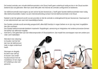 De hosted centrale, een virtuele telefooncentrale in de Cloud, heeft geen onderhoud nodig en kan in de Cloud worden
bediend door de gebruiker. Men kan vanaf elke plek met internet de centrale configureren en bedienen.
Uw telefooncentrale staat ergens op een server bij een leverancier, u heeft geen fysieke telefooncentrale meer nodig.
Alle telefoontoestellen maken via een internetverbinding contact met de telefooncentrale in de Cloud.
Nadeel is dat het geleverd wordt via een provider en dat de centrale is ondergebracht bij een leverancier. Daarnaast zit
er een abonnement aan vast met maandelijkse lasten.
Een fysieke centrale wordt eenmalig aangeschaft, alles blijft hierdoor in eigen beheer en er zijn nog meer mogelijkhe-
den dan voorheen.
Een fysieke telefooncentrale betekent maatwerk: Koppelingen, aansturing en integraties met andere processen binnen
het bedrijf zijn allemaal mogelijk.
Ook bent u niet gebonden aan een telecomprovider of Cloud-platform. Dat maakt het overstappen naar een andere pro-
vider veel makkelijker
Wel dient men rekening
te houden met het feit
dat men de telefooncen-
trale in eigen onderhoud
heeft.
Storingen en dergelij-
ke dient men zelf op
te lossen. Een onder-
houdscontract met de
installateur of een eigen
ICT-afdeling is dan wel
gewenst.
4
 