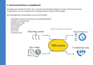 6. Veel functionaliteiten en mogelijkheden
Een bijkomend voordeel van VoIP is dat er veel extra functionaliteiten geboden worden en dat deze bovendien
in eigen beheer zijn. Zo is integratie met uw bedrijfssysteem, zoals een CRM mogelijk.
De meest gebruikte functionaliteiten van een VoIP-centrale:
•	 Gesprekken opnemen ten behoeve van trainingsdoeleinden
•	 Instellen van wachtmuziek
•	 Koppeling met CRM
•	Wachtrijsysteem
•	Keuzemenu’s
•	Belgroepen									afb.3 functionaliteiten en mogelijkheden
•	 Fax to mail
•	 Conference call
7
 