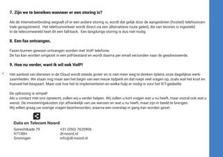 7. Zijn we te bereiken wanneer er een storing is?
Als de internetverbinding wegvalt of er een andere storing is, wordt dat gelijk door de aangesloten (hosted) telefooncen-
trale geregistreerd. Het telefoonverkeer wordt direct via een alternatieve route geleid, die van tevoren is ingesteld.
In de telecomwereld heet dit een fall-back. Een langdurige storing is dus niet nodig.
8. Een fax ontvangen.
Faxen kunnen gewoon ontvangen worden met VoIP telefonie.
De fax kan worden omgezet in een pdf-bestand en wordt daarna per email verzonden naar de geadresseerde.
9. Hoe nu verder, want ik wil ook VoIP!
Het aanbod van diensten in de Cloud wordt steeds groter en is niet meer weg te denken tijdens onze dagelijkse werk-
zaamheden. We staan nog maar aan het begin van een nieuw tijdperk en dat roept veel vragen op, zoals wat het kost en
hoeveel het bespaart. Maar ook hoe het te implementeren en welke hulp er nodig is voor het ICT-gedeelte.
De oplossing is simpel!
Als u contact met ons opneemt, zullen wij u verder helpen. Wij zullen u kort vragen wat u nu heeft, maar vooral ook wat u
wenst. De investeringskosten zijn afhankelijk van uw wensen en wat u nu heeft, maar zijn in beeld te brengen.
Wij willen graag uw overige vragen beantwoorden, waarna een overstap in gang kan worden gezet.
8
Gorechtkade 79
9713BH
Groningen
+31 (050) 7620906
dt-noord.nl
info@dt-noord.nl
 