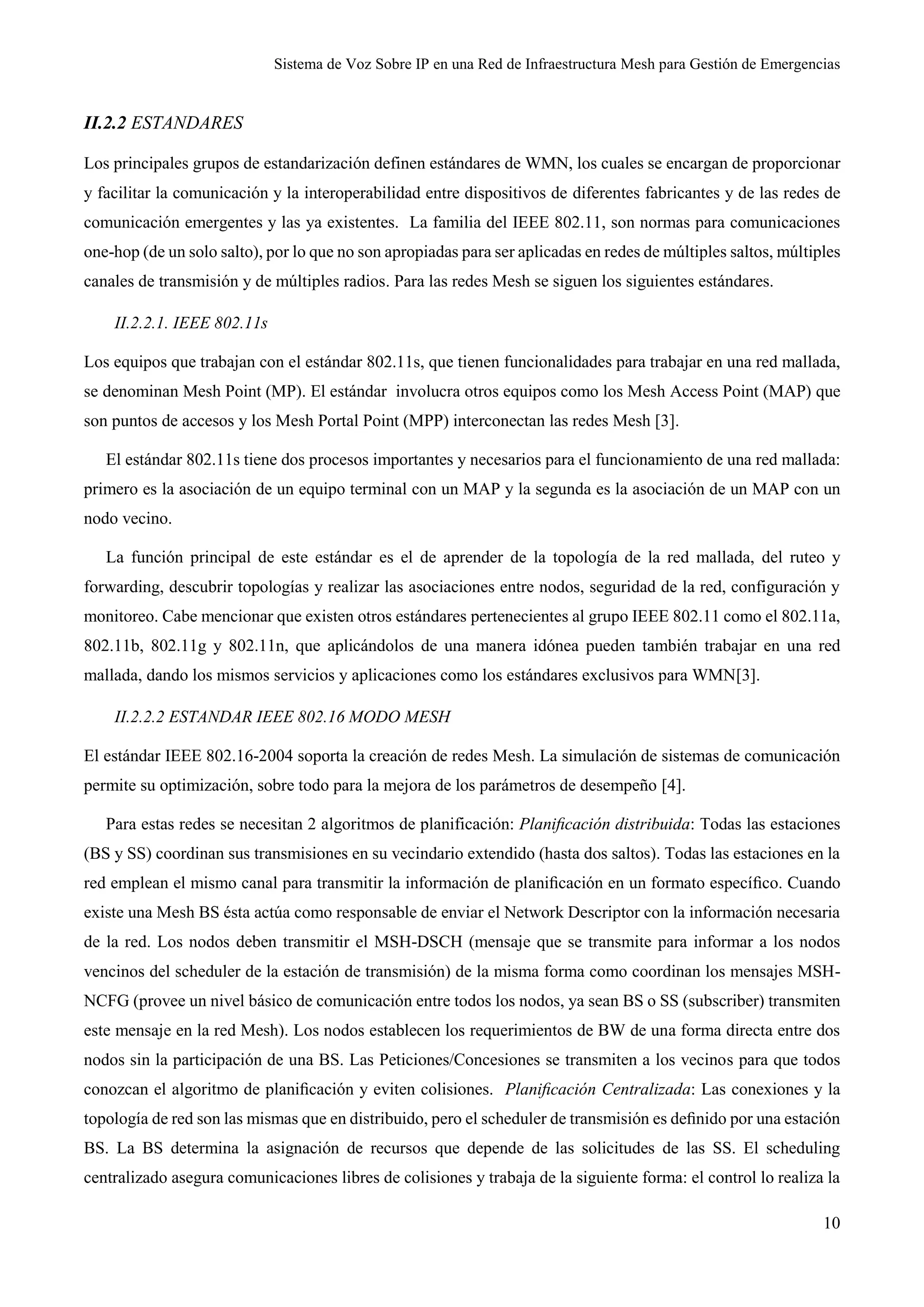 Sistema de Voz Sobre IP en una Red de Infraestructura Mesh para Gestión de Emergencias
10
II.2.2 ESTANDARES
Los principales grupos de estandarización definen estándares de WMN, los cuales se encargan de proporcionar
y facilitar la comunicación y la interoperabilidad entre dispositivos de diferentes fabricantes y de las redes de
comunicación emergentes y las ya existentes. La familia del IEEE 802.11, son normas para comunicaciones
one-hop (de un solo salto), por lo que no son apropiadas para ser aplicadas en redes de múltiples saltos, múltiples
canales de transmisión y de múltiples radios. Para las redes Mesh se siguen los siguientes estándares.
II.2.2.1. IEEE 802.11s
Los equipos que trabajan con el estándar 802.11s, que tienen funcionalidades para trabajar en una red mallada,
se denominan Mesh Point (MP). El estándar involucra otros equipos como los Mesh Access Point (MAP) que
son puntos de accesos y los Mesh Portal Point (MPP) interconectan las redes Mesh [3].
El estándar 802.11s tiene dos procesos importantes y necesarios para el funcionamiento de una red mallada:
primero es la asociación de un equipo terminal con un MAP y la segunda es la asociación de un MAP con un
nodo vecino.
La función principal de este estándar es el de aprender de la topología de la red mallada, del ruteo y
forwarding, descubrir topologías y realizar las asociaciones entre nodos, seguridad de la red, configuración y
monitoreo. Cabe mencionar que existen otros estándares pertenecientes al grupo IEEE 802.11 como el 802.11a,
802.11b, 802.11g y 802.11n, que aplicándolos de una manera idónea pueden también trabajar en una red
mallada, dando los mismos servicios y aplicaciones como los estándares exclusivos para WMN[3].
II.2.2.2 ESTANDAR IEEE 802.16 MODO MESH
El estándar IEEE 802.16-2004 soporta la creación de redes Mesh. La simulación de sistemas de comunicación
permite su optimización, sobre todo para la mejora de los parámetros de desempeño [4].
Para estas redes se necesitan 2 algoritmos de planificación: Planiﬁcación distribuida: Todas las estaciones
(BS y SS) coordinan sus transmisiones en su vecindario extendido (hasta dos saltos). Todas las estaciones en la
red emplean el mismo canal para transmitir la información de planiﬁcación en un formato especíﬁco. Cuando
existe una Mesh BS ésta actúa como responsable de enviar el Network Descriptor con la información necesaria
de la red. Los nodos deben transmitir el MSH-DSCH (mensaje que se transmite para informar a los nodos
vencinos del scheduler de la estación de transmisión) de la misma forma como coordinan los mensajes MSH-
NCFG (provee un nivel básico de comunicación entre todos los nodos, ya sean BS o SS (subscriber) transmiten
este mensaje en la red Mesh). Los nodos establecen los requerimientos de BW de una forma directa entre dos
nodos sin la participación de una BS. Las Peticiones/Concesiones se transmiten a los vecinos para que todos
conozcan el algoritmo de planiﬁcación y eviten colisiones. Planiﬁcación Centralizada: Las conexiones y la
topología de red son las mismas que en distribuido, pero el scheduler de transmisión es deﬁnido por una estación
BS. La BS determina la asignación de recursos que depende de las solicitudes de las SS. El scheduling
centralizado asegura comunicaciones libres de colisiones y trabaja de la siguiente forma: el control lo realiza la
 