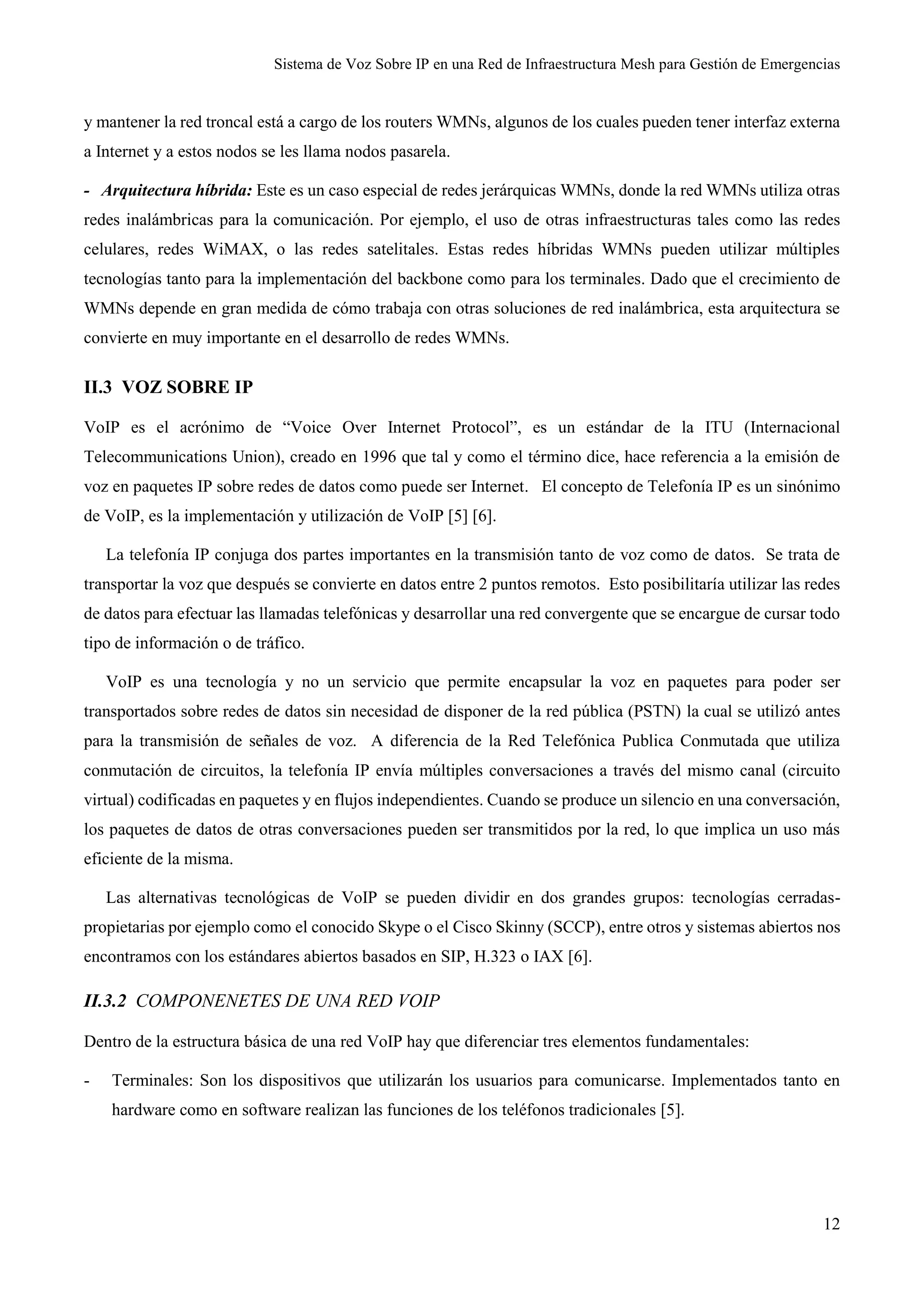 Sistema de Voz Sobre IP en una Red de Infraestructura Mesh para Gestión de Emergencias
12
y mantener la red troncal está a cargo de los routers WMNs, algunos de los cuales pueden tener interfaz externa
a Internet y a estos nodos se les llama nodos pasarela.
- Arquitectura híbrida: Este es un caso especial de redes jerárquicas WMNs, donde la red WMNs utiliza otras
redes inalámbricas para la comunicación. Por ejemplo, el uso de otras infraestructuras tales como las redes
celulares, redes WiMAX, o las redes satelitales. Estas redes híbridas WMNs pueden utilizar múltiples
tecnologías tanto para la implementación del backbone como para los terminales. Dado que el crecimiento de
WMNs depende en gran medida de cómo trabaja con otras soluciones de red inalámbrica, esta arquitectura se
convierte en muy importante en el desarrollo de redes WMNs.
II.3 VOZ SOBRE IP
VoIP es el acrónimo de “Voice Over Internet Protocol”, es un estándar de la ITU (Internacional
Telecommunications Union), creado en 1996 que tal y como el término dice, hace referencia a la emisión de
voz en paquetes IP sobre redes de datos como puede ser Internet. El concepto de Telefonía IP es un sinónimo
de VoIP, es la implementación y utilización de VoIP [5] [6].
La telefonía IP conjuga dos partes importantes en la transmisión tanto de voz como de datos. Se trata de
transportar la voz que después se convierte en datos entre 2 puntos remotos. Esto posibilitaría utilizar las redes
de datos para efectuar las llamadas telefónicas y desarrollar una red convergente que se encargue de cursar todo
tipo de información o de tráfico.
VoIP es una tecnología y no un servicio que permite encapsular la voz en paquetes para poder ser
transportados sobre redes de datos sin necesidad de disponer de la red pública (PSTN) la cual se utilizó antes
para la transmisión de señales de voz. A diferencia de la Red Telefónica Publica Conmutada que utiliza
conmutación de circuitos, la telefonía IP envía múltiples conversaciones a través del mismo canal (circuito
virtual) codificadas en paquetes y en flujos independientes. Cuando se produce un silencio en una conversación,
los paquetes de datos de otras conversaciones pueden ser transmitidos por la red, lo que implica un uso más
eficiente de la misma.
Las alternativas tecnológicas de VoIP se pueden dividir en dos grandes grupos: tecnologías cerradas-
propietarias por ejemplo como el conocido Skype o el Cisco Skinny (SCCP), entre otros y sistemas abiertos nos
encontramos con los estándares abiertos basados en SIP, H.323 o IAX [6].
II.3.2 COMPONENETES DE UNA RED VOIP
Dentro de la estructura básica de una red VoIP hay que diferenciar tres elementos fundamentales:
- Terminales: Son los dispositivos que utilizarán los usuarios para comunicarse. Implementados tanto en
hardware como en software realizan las funciones de los teléfonos tradicionales [5].
 