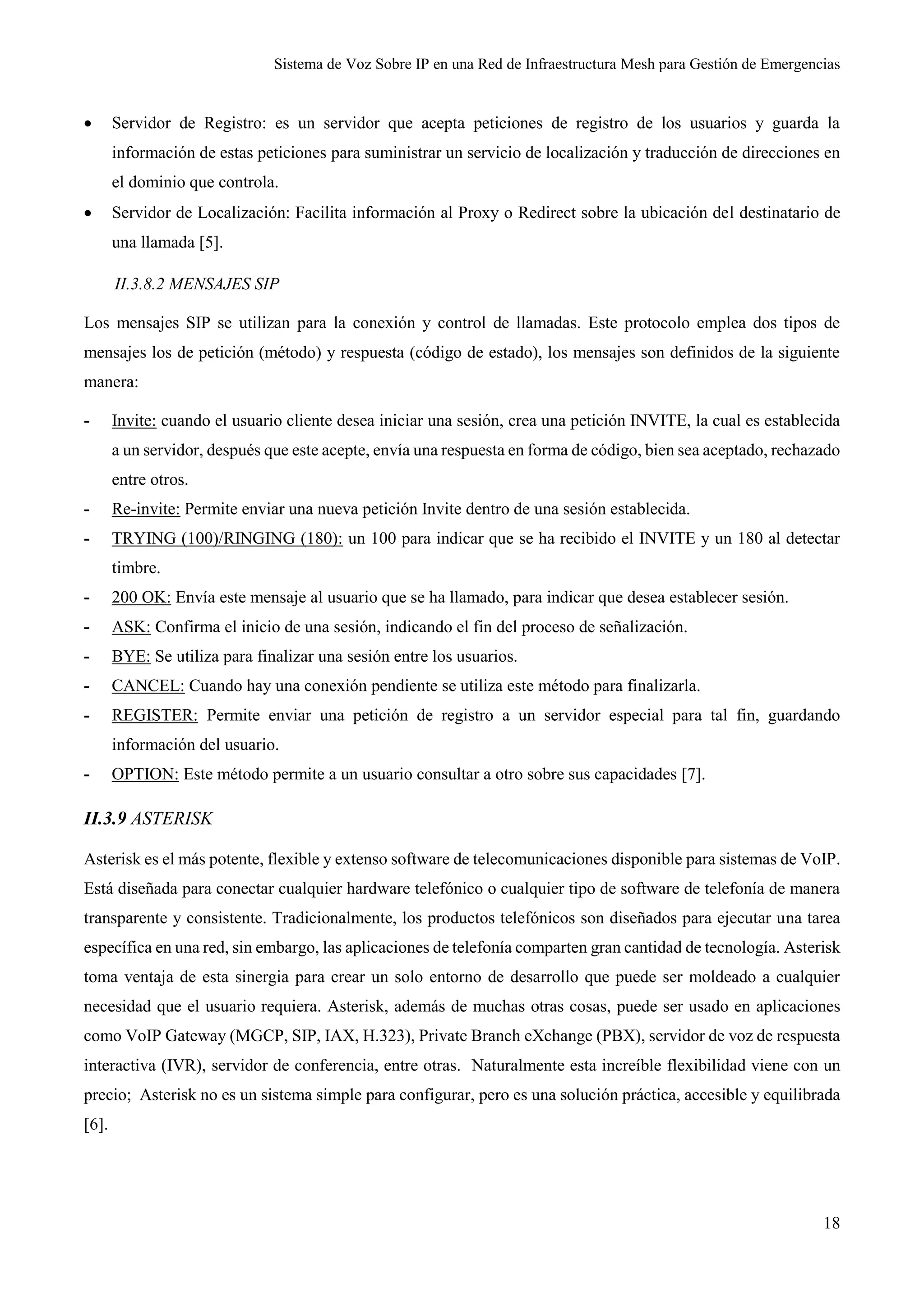 Sistema de Voz Sobre IP en una Red de Infraestructura Mesh para Gestión de Emergencias
18
 Servidor de Registro: es un servidor que acepta peticiones de registro de los usuarios y guarda la
información de estas peticiones para suministrar un servicio de localización y traducción de direcciones en
el dominio que controla.
 Servidor de Localización: Facilita información al Proxy o Redirect sobre la ubicación del destinatario de
una llamada [5].
II.3.8.2 MENSAJES SIP
Los mensajes SIP se utilizan para la conexión y control de llamadas. Este protocolo emplea dos tipos de
mensajes los de petición (método) y respuesta (código de estado), los mensajes son definidos de la siguiente
manera:
- Invite: cuando el usuario cliente desea iniciar una sesión, crea una petición INVITE, la cual es establecida
a un servidor, después que este acepte, envía una respuesta en forma de código, bien sea aceptado, rechazado
entre otros.
- Re-invite: Permite enviar una nueva petición Invite dentro de una sesión establecida.
- TRYING (100)/RINGING (180): un 100 para indicar que se ha recibido el INVITE y un 180 al detectar
timbre.
- 200 OK: Envía este mensaje al usuario que se ha llamado, para indicar que desea establecer sesión.
- ASK: Confirma el inicio de una sesión, indicando el fin del proceso de señalización.
- BYE: Se utiliza para finalizar una sesión entre los usuarios.
- CANCEL: Cuando hay una conexión pendiente se utiliza este método para finalizarla.
- REGISTER: Permite enviar una petición de registro a un servidor especial para tal fin, guardando
información del usuario.
- OPTION: Este método permite a un usuario consultar a otro sobre sus capacidades [7].
II.3.9 ASTERISK
Asterisk es el más potente, flexible y extenso software de telecomunicaciones disponible para sistemas de VoIP.
Está diseñada para conectar cualquier hardware telefónico o cualquier tipo de software de telefonía de manera
transparente y consistente. Tradicionalmente, los productos telefónicos son diseñados para ejecutar una tarea
específica en una red, sin embargo, las aplicaciones de telefonía comparten gran cantidad de tecnología. Asterisk
toma ventaja de esta sinergia para crear un solo entorno de desarrollo que puede ser moldeado a cualquier
necesidad que el usuario requiera. Asterisk, además de muchas otras cosas, puede ser usado en aplicaciones
como VoIP Gateway (MGCP, SIP, IAX, H.323), Private Branch eXchange (PBX), servidor de voz de respuesta
interactiva (IVR), servidor de conferencia, entre otras. Naturalmente esta increíble flexibilidad viene con un
precio; Asterisk no es un sistema simple para configurar, pero es una solución práctica, accesible y equilibrada
[6].
 