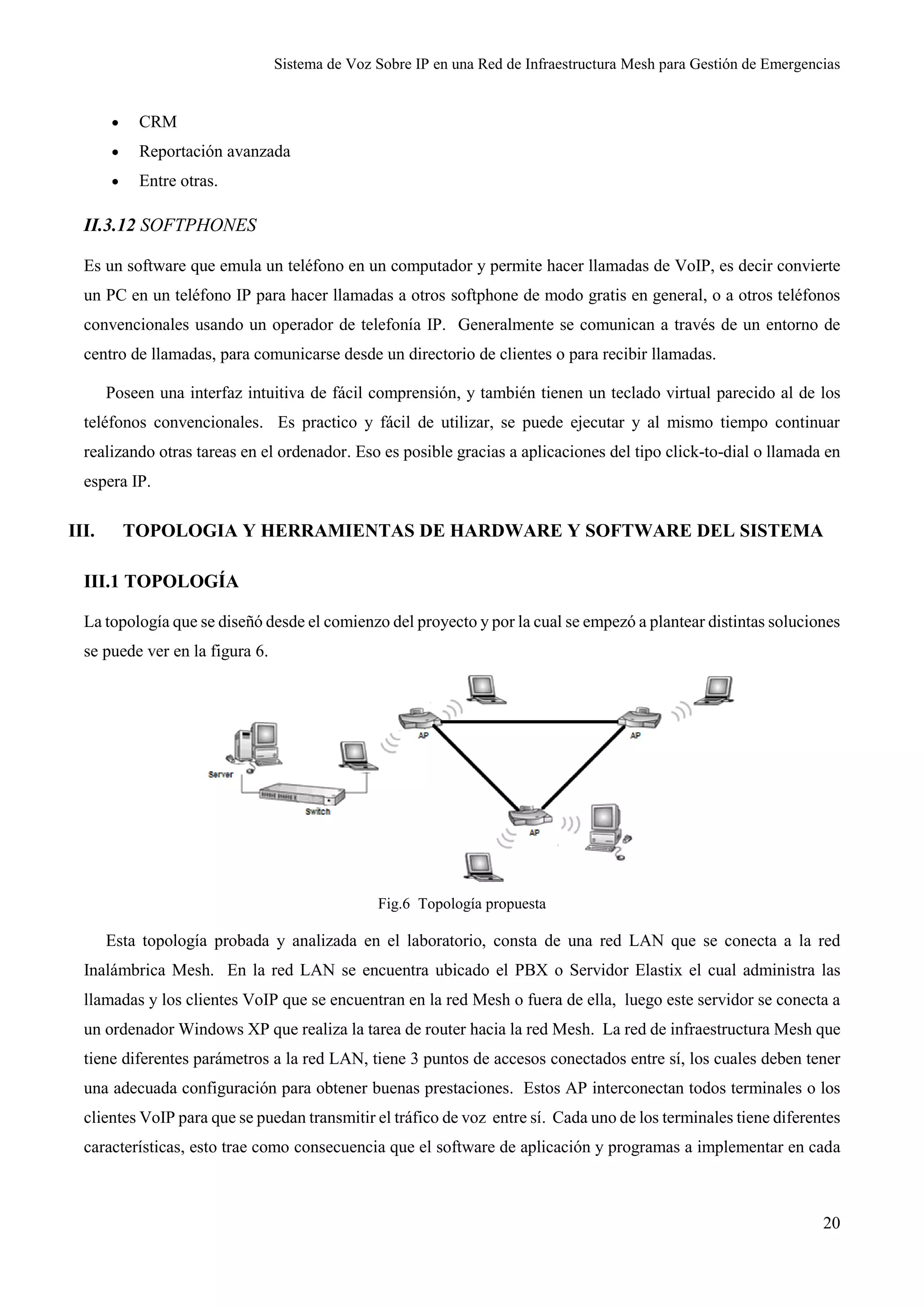 Sistema de Voz Sobre IP en una Red de Infraestructura Mesh para Gestión de Emergencias
20
 CRM
 Reportación avanzada
 Entre otras.
II.3.12 SOFTPHONES
Es un software que emula un teléfono en un computador y permite hacer llamadas de VoIP, es decir convierte
un PC en un teléfono IP para hacer llamadas a otros softphone de modo gratis en general, o a otros teléfonos
convencionales usando un operador de telefonía IP. Generalmente se comunican a través de un entorno de
centro de llamadas, para comunicarse desde un directorio de clientes o para recibir llamadas.
Poseen una interfaz intuitiva de fácil comprensión, y también tienen un teclado virtual parecido al de los
teléfonos convencionales. Es practico y fácil de utilizar, se puede ejecutar y al mismo tiempo continuar
realizando otras tareas en el ordenador. Eso es posible gracias a aplicaciones del tipo click-to-dial o llamada en
espera IP.
III. TOPOLOGIA Y HERRAMIENTAS DE HARDWARE Y SOFTWARE DEL SISTEMA
III.1 TOPOLOGÍA
La topología que se diseñó desde el comienzo del proyecto y por la cual se empezó a plantear distintas soluciones
se puede ver en la figura 6.
Fig.6 Topología propuesta
Esta topología probada y analizada en el laboratorio, consta de una red LAN que se conecta a la red
Inalámbrica Mesh. En la red LAN se encuentra ubicado el PBX o Servidor Elastix el cual administra las
llamadas y los clientes VoIP que se encuentran en la red Mesh o fuera de ella, luego este servidor se conecta a
un ordenador Windows XP que realiza la tarea de router hacia la red Mesh. La red de infraestructura Mesh que
tiene diferentes parámetros a la red LAN, tiene 3 puntos de accesos conectados entre sí, los cuales deben tener
una adecuada configuración para obtener buenas prestaciones. Estos AP interconectan todos terminales o los
clientes VoIP para que se puedan transmitir el tráfico de voz entre sí. Cada uno de los terminales tiene diferentes
características, esto trae como consecuencia que el software de aplicación y programas a implementar en cada
 