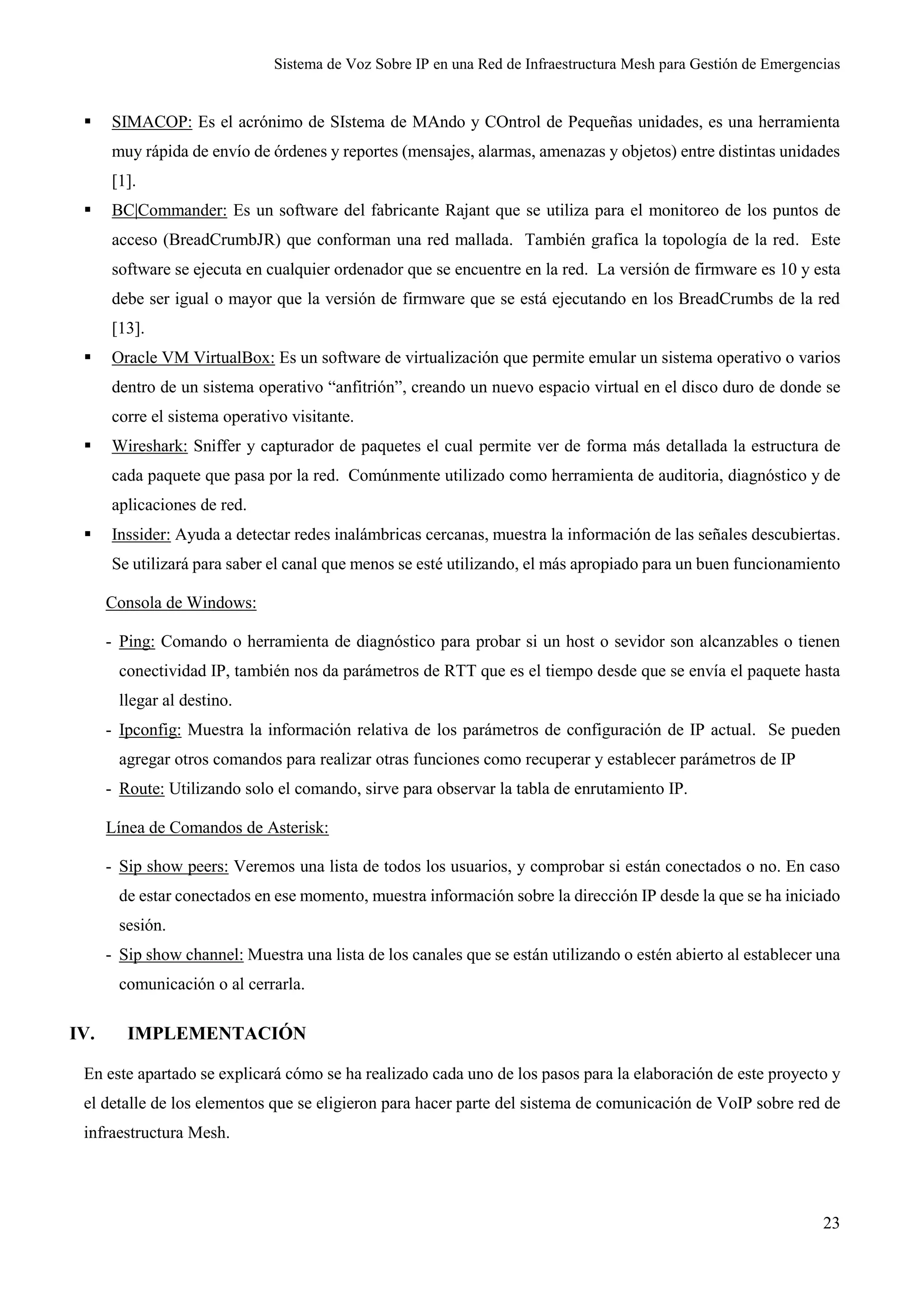 Sistema de Voz Sobre IP en una Red de Infraestructura Mesh para Gestión de Emergencias
23
 SIMACOP: Es el acrónimo de SIstema de MAndo y COntrol de Pequeñas unidades, es una herramienta
muy rápida de envío de órdenes y reportes (mensajes, alarmas, amenazas y objetos) entre distintas unidades
[1].
 BC|Commander: Es un software del fabricante Rajant que se utiliza para el monitoreo de los puntos de
acceso (BreadCrumbJR) que conforman una red mallada. También grafica la topología de la red. Este
software se ejecuta en cualquier ordenador que se encuentre en la red. La versión de firmware es 10 y esta
debe ser igual o mayor que la versión de firmware que se está ejecutando en los BreadCrumbs de la red
[13].
 Oracle VM VirtualBox: Es un software de virtualización que permite emular un sistema operativo o varios
dentro de un sistema operativo “anfitrión”, creando un nuevo espacio virtual en el disco duro de donde se
corre el sistema operativo visitante.
 Wireshark: Sniffer y capturador de paquetes el cual permite ver de forma más detallada la estructura de
cada paquete que pasa por la red. Comúnmente utilizado como herramienta de auditoria, diagnóstico y de
aplicaciones de red.
 Inssider: Ayuda a detectar redes inalámbricas cercanas, muestra la información de las señales descubiertas.
Se utilizará para saber el canal que menos se esté utilizando, el más apropiado para un buen funcionamiento
Consola de Windows:
- Ping: Comando o herramienta de diagnóstico para probar si un host o sevidor son alcanzables o tienen
conectividad IP, también nos da parámetros de RTT que es el tiempo desde que se envía el paquete hasta
llegar al destino.
- Ipconfig: Muestra la información relativa de los parámetros de configuración de IP actual. Se pueden
agregar otros comandos para realizar otras funciones como recuperar y establecer parámetros de IP
- Route: Utilizando solo el comando, sirve para observar la tabla de enrutamiento IP.
Línea de Comandos de Asterisk:
- Sip show peers: Veremos una lista de todos los usuarios, y comprobar si están conectados o no. En caso
de estar conectados en ese momento, muestra información sobre la dirección IP desde la que se ha iniciado
sesión.
- Sip show channel: Muestra una lista de los canales que se están utilizando o estén abierto al establecer una
comunicación o al cerrarla.
IV. IMPLEMENTACIÓN
En este apartado se explicará cómo se ha realizado cada uno de los pasos para la elaboración de este proyecto y
el detalle de los elementos que se eligieron para hacer parte del sistema de comunicación de VoIP sobre red de
infraestructura Mesh.
 