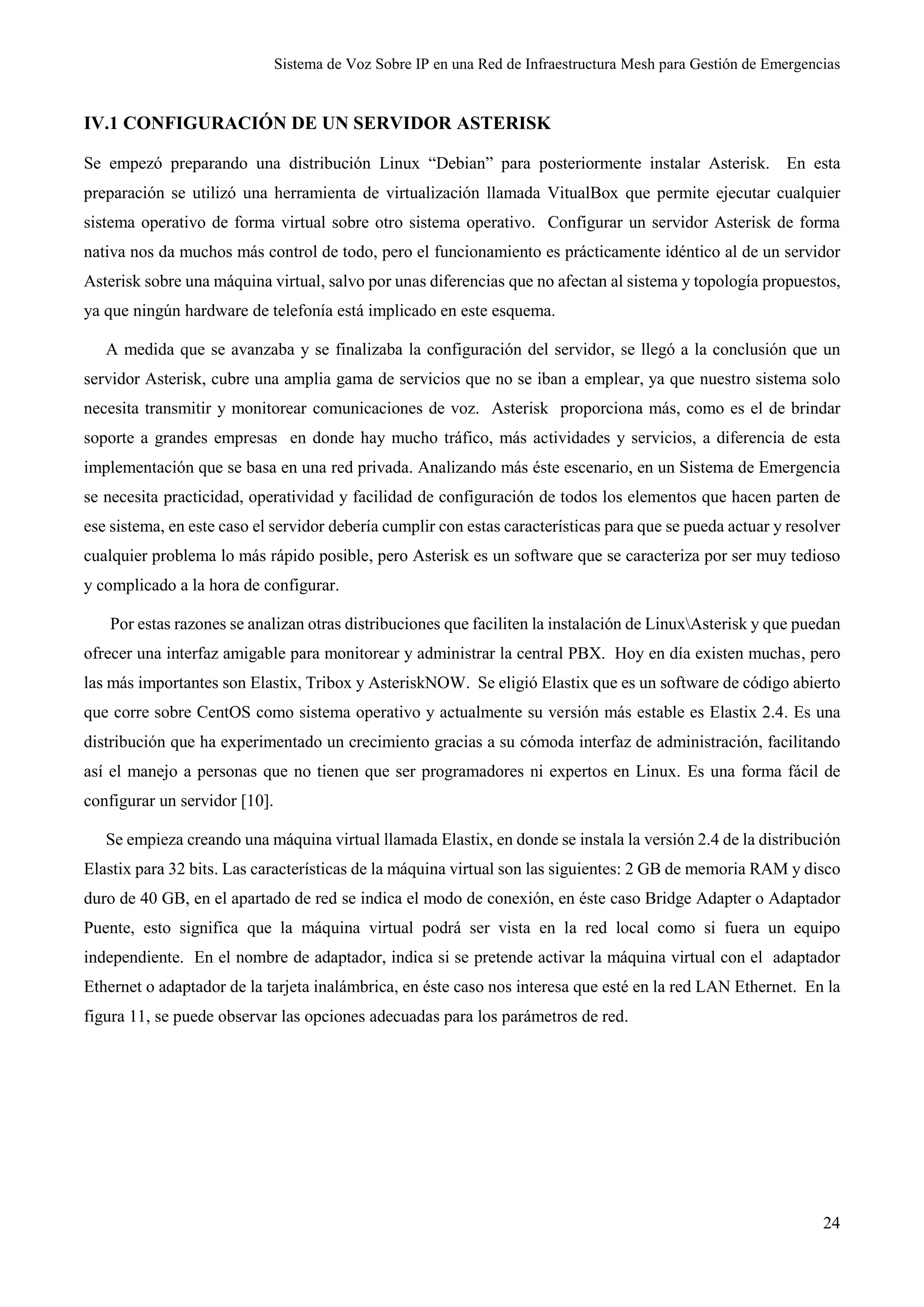 Sistema de Voz Sobre IP en una Red de Infraestructura Mesh para Gestión de Emergencias
24
IV.1 CONFIGURACIÓN DE UN SERVIDOR ASTERISK
Se empezó preparando una distribución Linux “Debian” para posteriormente instalar Asterisk. En esta
preparación se utilizó una herramienta de virtualización llamada VitualBox que permite ejecutar cualquier
sistema operativo de forma virtual sobre otro sistema operativo. Configurar un servidor Asterisk de forma
nativa nos da muchos más control de todo, pero el funcionamiento es prácticamente idéntico al de un servidor
Asterisk sobre una máquina virtual, salvo por unas diferencias que no afectan al sistema y topología propuestos,
ya que ningún hardware de telefonía está implicado en este esquema.
A medida que se avanzaba y se finalizaba la configuración del servidor, se llegó a la conclusión que un
servidor Asterisk, cubre una amplia gama de servicios que no se iban a emplear, ya que nuestro sistema solo
necesita transmitir y monitorear comunicaciones de voz. Asterisk proporciona más, como es el de brindar
soporte a grandes empresas en donde hay mucho tráfico, más actividades y servicios, a diferencia de esta
implementación que se basa en una red privada. Analizando más éste escenario, en un Sistema de Emergencia
se necesita practicidad, operatividad y facilidad de configuración de todos los elementos que hacen parten de
ese sistema, en este caso el servidor debería cumplir con estas características para que se pueda actuar y resolver
cualquier problema lo más rápido posible, pero Asterisk es un software que se caracteriza por ser muy tedioso
y complicado a la hora de configurar.
Por estas razones se analizan otras distribuciones que faciliten la instalación de LinuxAsterisk y que puedan
ofrecer una interfaz amigable para monitorear y administrar la central PBX. Hoy en día existen muchas, pero
las más importantes son Elastix, Tribox y AsteriskNOW. Se eligió Elastix que es un software de código abierto
que corre sobre CentOS como sistema operativo y actualmente su versión más estable es Elastix 2.4. Es una
distribución que ha experimentado un crecimiento gracias a su cómoda interfaz de administración, facilitando
así el manejo a personas que no tienen que ser programadores ni expertos en Linux. Es una forma fácil de
configurar un servidor [10].
Se empieza creando una máquina virtual llamada Elastix, en donde se instala la versión 2.4 de la distribución
Elastix para 32 bits. Las características de la máquina virtual son las siguientes: 2 GB de memoria RAM y disco
duro de 40 GB, en el apartado de red se indica el modo de conexión, en éste caso Bridge Adapter o Adaptador
Puente, esto significa que la máquina virtual podrá ser vista en la red local como si fuera un equipo
independiente. En el nombre de adaptador, indica si se pretende activar la máquina virtual con el adaptador
Ethernet o adaptador de la tarjeta inalámbrica, en éste caso nos interesa que esté en la red LAN Ethernet. En la
figura 11, se puede observar las opciones adecuadas para los parámetros de red.
 