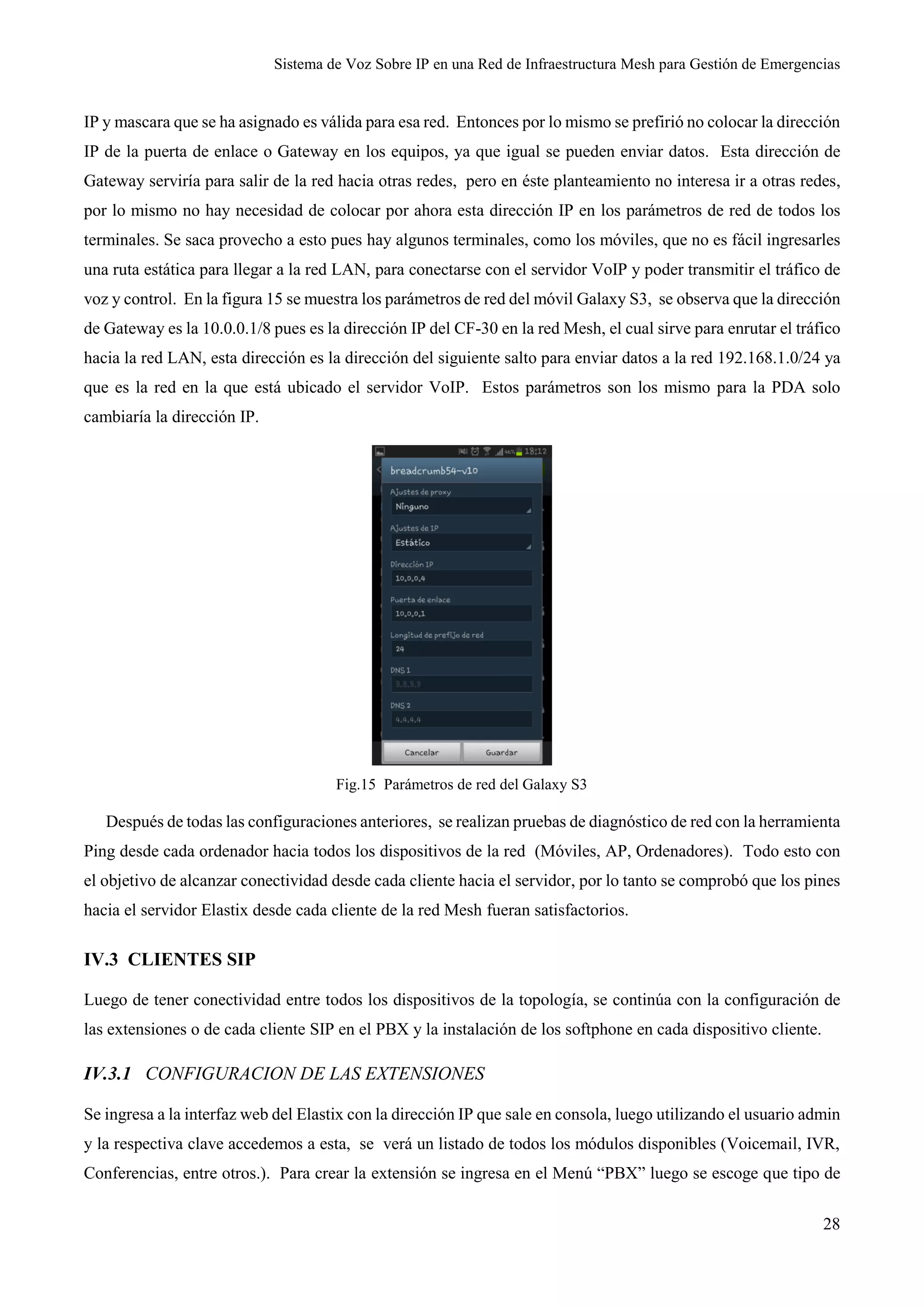 Sistema de Voz Sobre IP en una Red de Infraestructura Mesh para Gestión de Emergencias
28
IP y mascara que se ha asignado es válida para esa red. Entonces por lo mismo se prefirió no colocar la dirección
IP de la puerta de enlace o Gateway en los equipos, ya que igual se pueden enviar datos. Esta dirección de
Gateway serviría para salir de la red hacia otras redes, pero en éste planteamiento no interesa ir a otras redes,
por lo mismo no hay necesidad de colocar por ahora esta dirección IP en los parámetros de red de todos los
terminales. Se saca provecho a esto pues hay algunos terminales, como los móviles, que no es fácil ingresarles
una ruta estática para llegar a la red LAN, para conectarse con el servidor VoIP y poder transmitir el tráfico de
voz y control. En la figura 15 se muestra los parámetros de red del móvil Galaxy S3, se observa que la dirección
de Gateway es la 10.0.0.1/8 pues es la dirección IP del CF-30 en la red Mesh, el cual sirve para enrutar el tráfico
hacia la red LAN, esta dirección es la dirección del siguiente salto para enviar datos a la red 192.168.1.0/24 ya
que es la red en la que está ubicado el servidor VoIP. Estos parámetros son los mismo para la PDA solo
cambiaría la dirección IP.
Fig.15 Parámetros de red del Galaxy S3
Después de todas las configuraciones anteriores, se realizan pruebas de diagnóstico de red con la herramienta
Ping desde cada ordenador hacia todos los dispositivos de la red (Móviles, AP, Ordenadores). Todo esto con
el objetivo de alcanzar conectividad desde cada cliente hacia el servidor, por lo tanto se comprobó que los pines
hacia el servidor Elastix desde cada cliente de la red Mesh fueran satisfactorios.
IV.3 CLIENTES SIP
Luego de tener conectividad entre todos los dispositivos de la topología, se continúa con la configuración de
las extensiones o de cada cliente SIP en el PBX y la instalación de los softphone en cada dispositivo cliente.
IV.3.1 CONFIGURACION DE LAS EXTENSIONES
Se ingresa a la interfaz web del Elastix con la dirección IP que sale en consola, luego utilizando el usuario admin
y la respectiva clave accedemos a esta, se verá un listado de todos los módulos disponibles (Voicemail, IVR,
Conferencias, entre otros.). Para crear la extensión se ingresa en el Menú “PBX” luego se escoge que tipo de
 