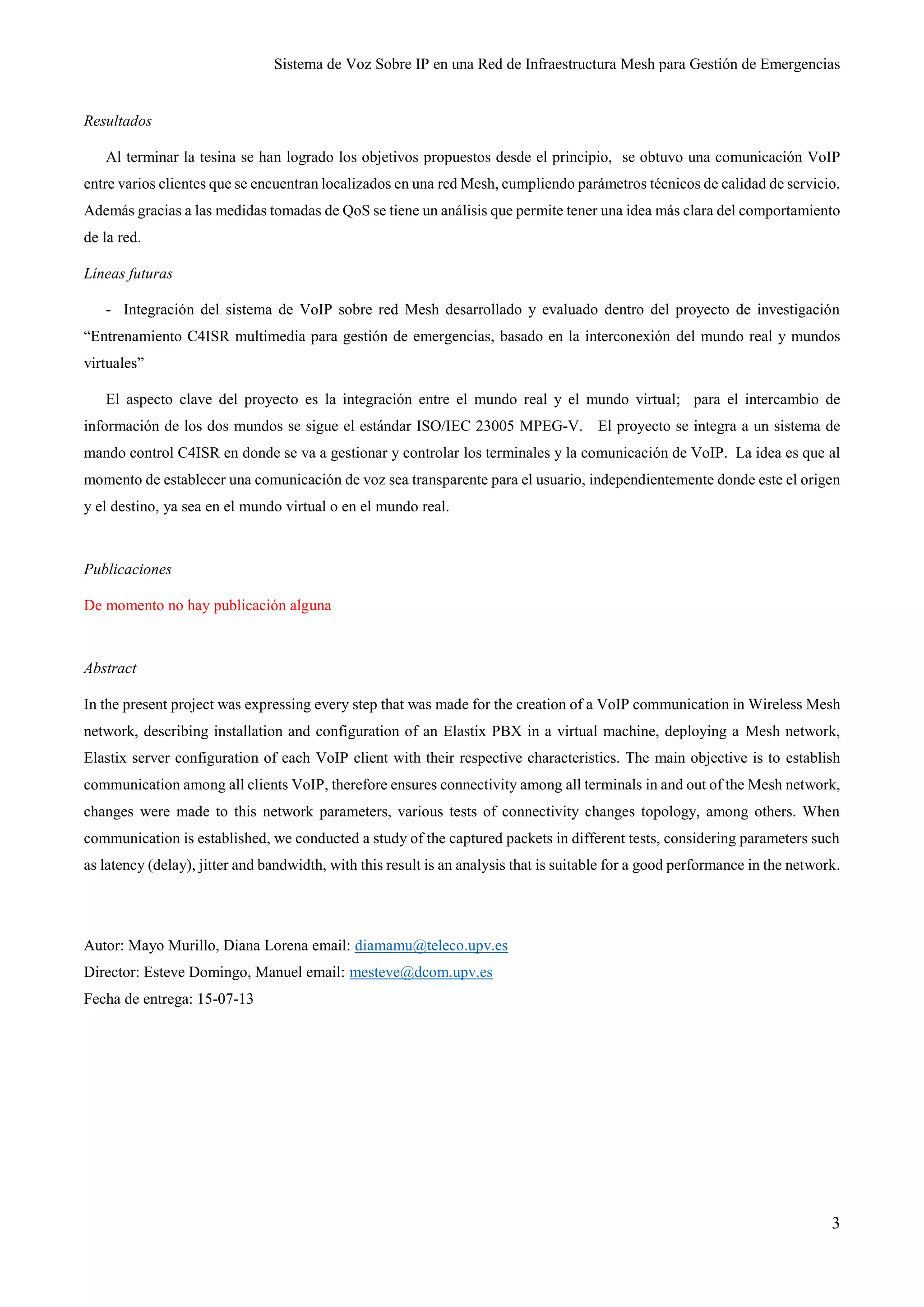 Sistema de Voz Sobre IP en una Red de Infraestructura Mesh para Gestión de Emergencias
3
Resultados
Al terminar la tesina se han logrado los objetivos propuestos desde el principio, se obtuvo una comunicación VoIP
entre varios clientes que se encuentran localizados en una red Mesh, cumpliendo parámetros técnicos de calidad de servicio.
Además gracias a las medidas tomadas de QoS se tiene un análisis que permite tener una idea más clara del comportamiento
de la red.
Líneas futuras
- Integración del sistema de VoIP sobre red Mesh desarrollado y evaluado dentro del proyecto de investigación
“Entrenamiento C4ISR multimedia para gestión de emergencias, basado en la interconexión del mundo real y mundos
virtuales”
El aspecto clave del proyecto es la integración entre el mundo real y el mundo virtual; para el intercambio de
información de los dos mundos se sigue el estándar ISO/IEC 23005 MPEG-V. El proyecto se integra a un sistema de
mando control C4ISR en donde se va a gestionar y controlar los terminales y la comunicación de VoIP. La idea es que al
momento de establecer una comunicación de voz sea transparente para el usuario, independientemente donde este el origen
y el destino, ya sea en el mundo virtual o en el mundo real.
Publicaciones
De momento no hay publicación alguna
Abstract
In the present project was expressing every step that was made for the creation of a VoIP communication in Wireless Mesh
network, describing installation and configuration of an Elastix PBX in a virtual machine, deploying a Mesh network,
Elastix server configuration of each VoIP client with their respective characteristics. The main objective is to establish
communication among all clients VoIP, therefore ensures connectivity among all terminals in and out of the Mesh network,
changes were made to this network parameters, various tests of connectivity changes topology, among others. When
communication is established, we conducted a study of the captured packets in different tests, considering parameters such
as latency (delay), jitter and bandwidth, with this result is an analysis that is suitable for a good performance in the network.
Autor: Mayo Murillo, Diana Lorena email: diamamu@teleco.upv.es
Director: Esteve Domingo, Manuel email: mesteve@dcom.upv.es
Fecha de entrega: 15-07-13
 