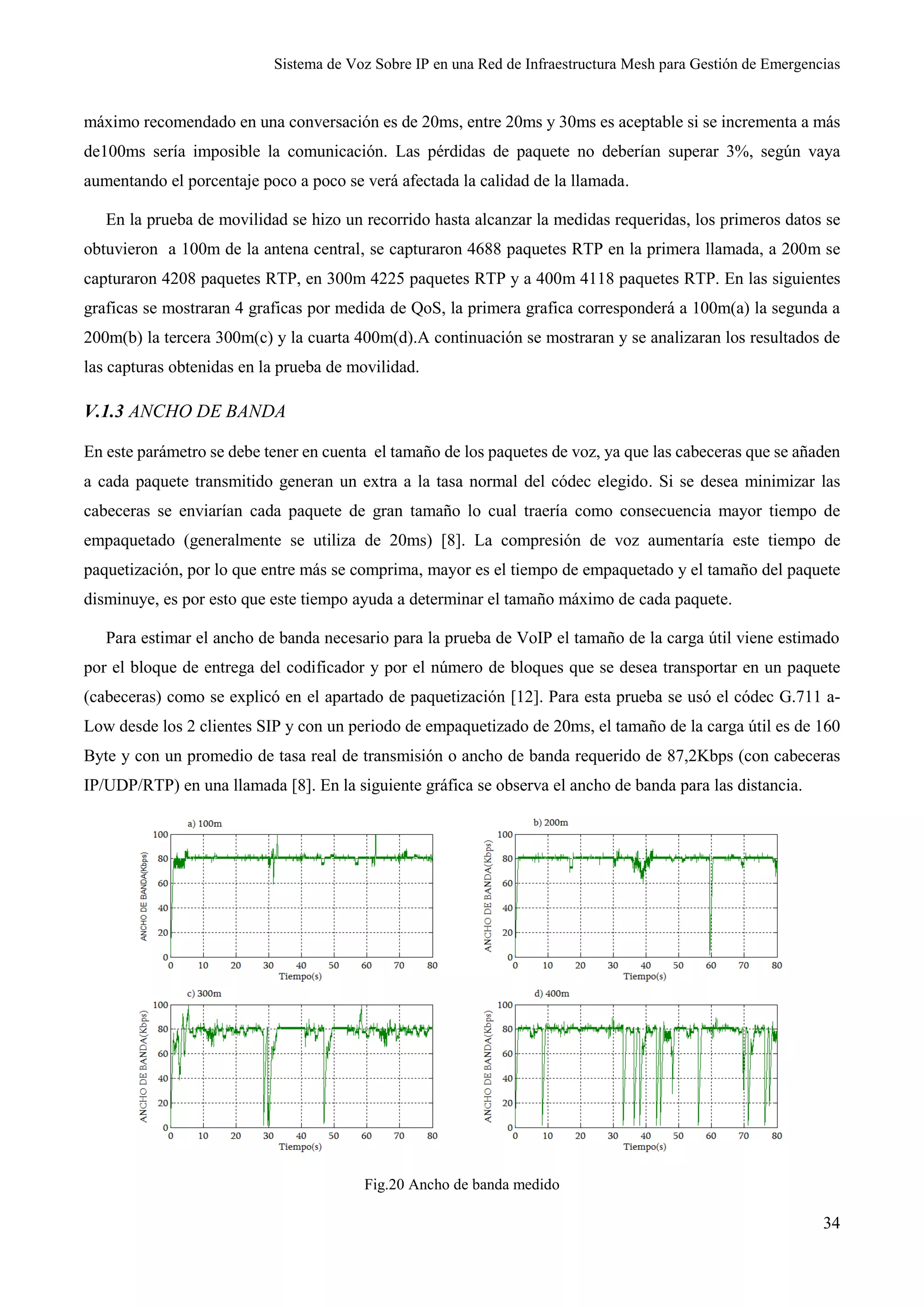 Sistema de Voz Sobre IP en una Red de Infraestructura Mesh para Gestión de Emergencias
34
máximo recomendado en una conversación es de 20ms, entre 20ms y 30ms es aceptable si se incrementa a más
de100ms sería imposible la comunicación. Las pérdidas de paquete no deberían superar 3%, según vaya
aumentando el porcentaje poco a poco se verá afectada la calidad de la llamada.
En la prueba de movilidad se hizo un recorrido hasta alcanzar la medidas requeridas, los primeros datos se
obtuvieron a 100m de la antena central, se capturaron 4688 paquetes RTP en la primera llamada, a 200m se
capturaron 4208 paquetes RTP, en 300m 4225 paquetes RTP y a 400m 4118 paquetes RTP. En las siguientes
graficas se mostraran 4 graficas por medida de QoS, la primera grafica corresponderá a 100m(a) la segunda a
200m(b) la tercera 300m(c) y la cuarta 400m(d).A continuación se mostraran y se analizaran los resultados de
las capturas obtenidas en la prueba de movilidad.
V.1.3 ANCHO DE BANDA
En este parámetro se debe tener en cuenta el tamaño de los paquetes de voz, ya que las cabeceras que se añaden
a cada paquete transmitido generan un extra a la tasa normal del códec elegido. Si se desea minimizar las
cabeceras se enviarían cada paquete de gran tamaño lo cual traería como consecuencia mayor tiempo de
empaquetado (generalmente se utiliza de 20ms) [8]. La compresión de voz aumentaría este tiempo de
paquetización, por lo que entre más se comprima, mayor es el tiempo de empaquetado y el tamaño del paquete
disminuye, es por esto que este tiempo ayuda a determinar el tamaño máximo de cada paquete.
Para estimar el ancho de banda necesario para la prueba de VoIP el tamaño de la carga útil viene estimado
por el bloque de entrega del codificador y por el número de bloques que se desea transportar en un paquete
(cabeceras) como se explicó en el apartado de paquetización [12]. Para esta prueba se usó el códec G.711 a-
Low desde los 2 clientes SIP y con un periodo de empaquetizado de 20ms, el tamaño de la carga útil es de 160
Byte y con un promedio de tasa real de transmisión o ancho de banda requerido de 87,2Kbps (con cabeceras
IP/UDP/RTP) en una llamada [8]. En la siguiente gráfica se observa el ancho de banda para las distancia.
Fig.20 Ancho de banda medido
 