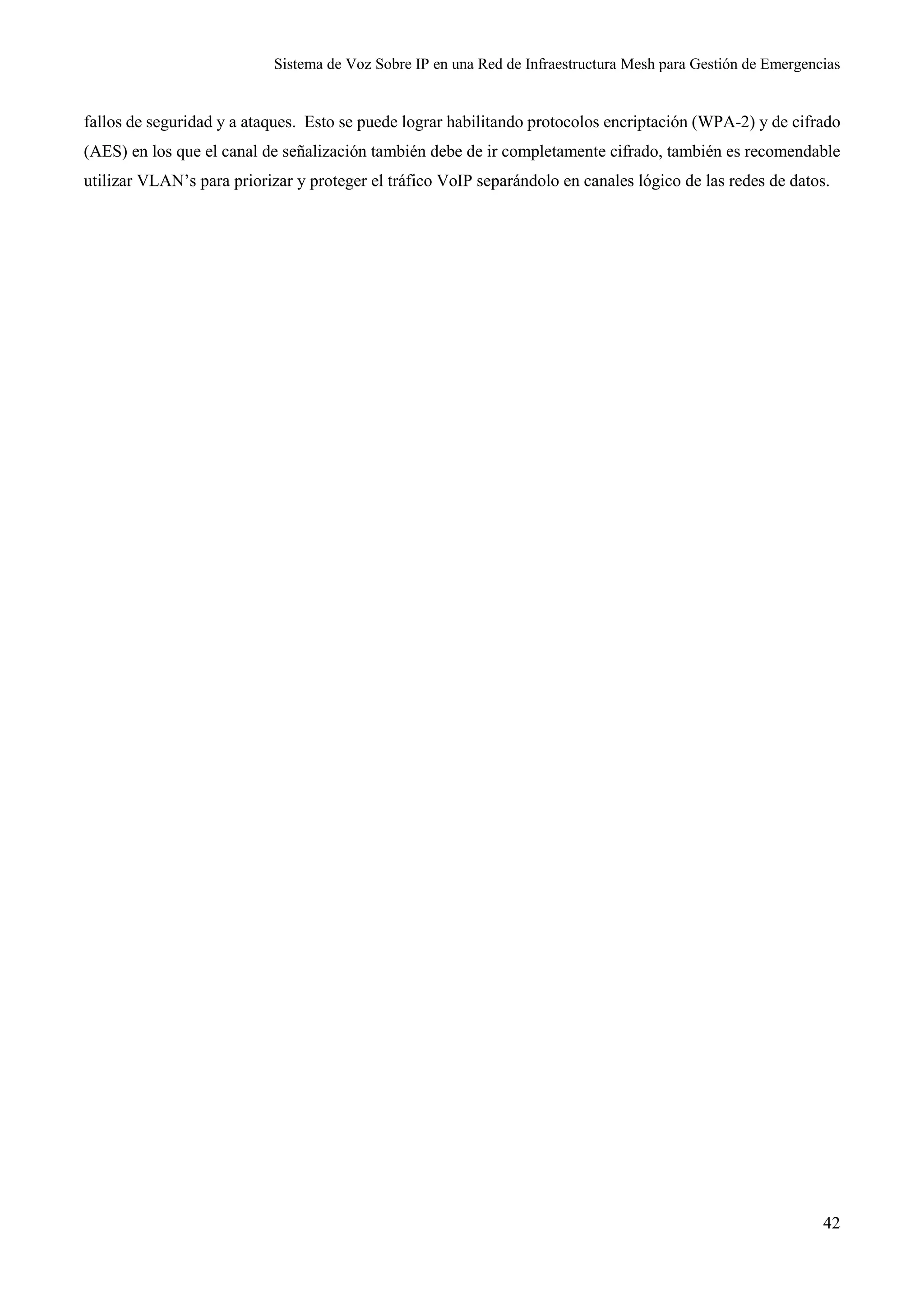 Sistema de Voz Sobre IP en una Red de Infraestructura Mesh para Gestión de Emergencias
42
fallos de seguridad y a ataques. Esto se puede lograr habilitando protocolos encriptación (WPA-2) y de cifrado
(AES) en los que el canal de señalización también debe de ir completamente cifrado, también es recomendable
utilizar VLAN’s para priorizar y proteger el tráfico VoIP separándolo en canales lógico de las redes de datos.
 