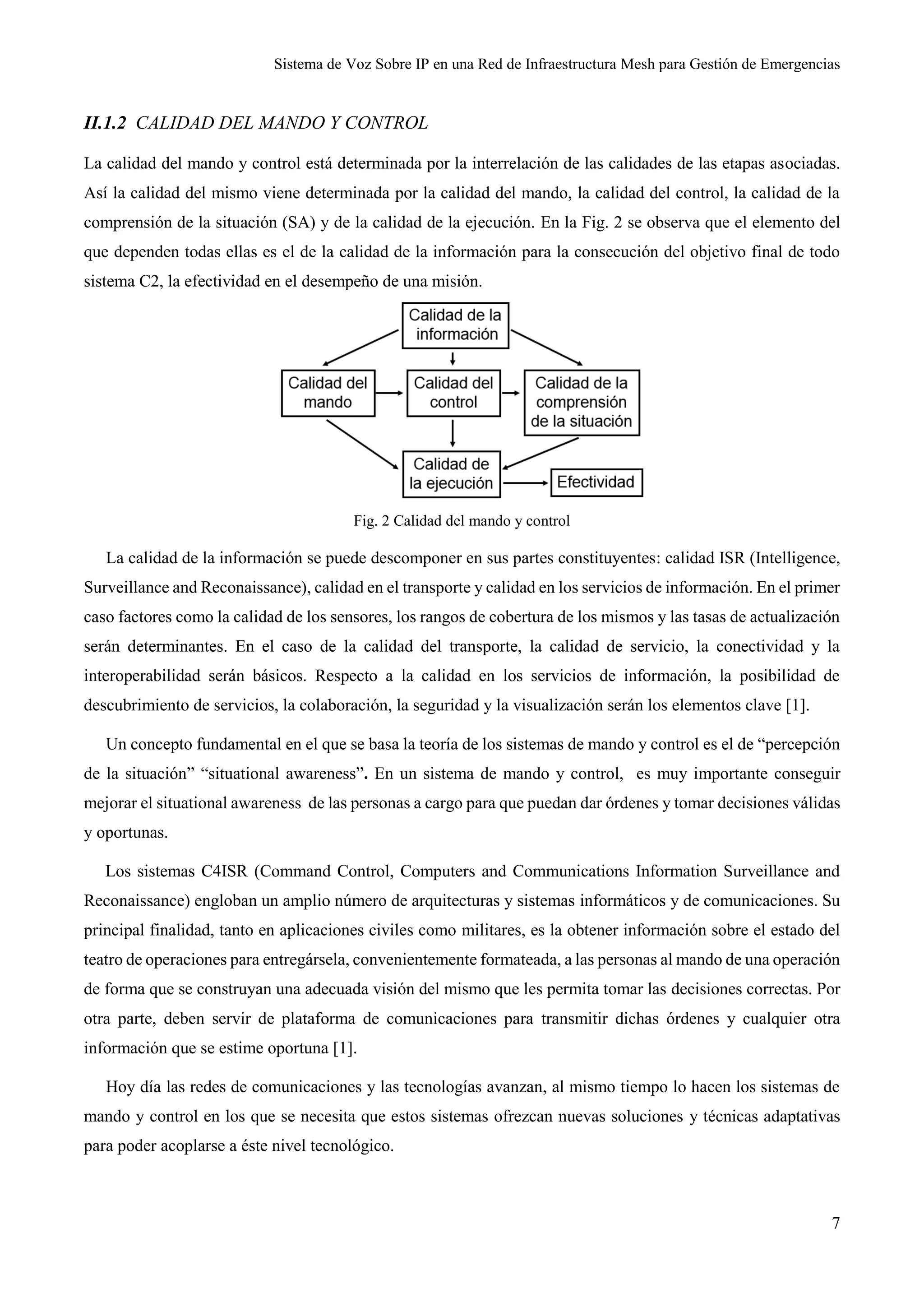 Sistema de Voz Sobre IP en una Red de Infraestructura Mesh para Gestión de Emergencias
7
II.1.2 CALIDAD DEL MANDO Y CONTROL
La calidad del mando y control está determinada por la interrelación de las calidades de las etapas asociadas.
Así la calidad del mismo viene determinada por la calidad del mando, la calidad del control, la calidad de la
comprensión de la situación (SA) y de la calidad de la ejecución. En la Fig. 2 se observa que el elemento del
que dependen todas ellas es el de la calidad de la información para la consecución del objetivo final de todo
sistema C2, la efectividad en el desempeño de una misión.
Fig. 2 Calidad del mando y control
La calidad de la información se puede descomponer en sus partes constituyentes: calidad ISR (Intelligence,
Surveillance and Reconaissance), calidad en el transporte y calidad en los servicios de información. En el primer
caso factores como la calidad de los sensores, los rangos de cobertura de los mismos y las tasas de actualización
serán determinantes. En el caso de la calidad del transporte, la calidad de servicio, la conectividad y la
interoperabilidad serán básicos. Respecto a la calidad en los servicios de información, la posibilidad de
descubrimiento de servicios, la colaboración, la seguridad y la visualización serán los elementos clave [1].
Un concepto fundamental en el que se basa la teoría de los sistemas de mando y control es el de “percepción
de la situación” “situational awareness”. En un sistema de mando y control, es muy importante conseguir
mejorar el situational awareness de las personas a cargo para que puedan dar órdenes y tomar decisiones válidas
y oportunas.
Los sistemas C4ISR (Command Control, Computers and Communications Information Surveillance and
Reconaissance) engloban un amplio número de arquitecturas y sistemas informáticos y de comunicaciones. Su
principal finalidad, tanto en aplicaciones civiles como militares, es la obtener información sobre el estado del
teatro de operaciones para entregársela, convenientemente formateada, a las personas al mando de una operación
de forma que se construyan una adecuada visión del mismo que les permita tomar las decisiones correctas. Por
otra parte, deben servir de plataforma de comunicaciones para transmitir dichas órdenes y cualquier otra
información que se estime oportuna [1].
Hoy día las redes de comunicaciones y las tecnologías avanzan, al mismo tiempo lo hacen los sistemas de
mando y control en los que se necesita que estos sistemas ofrezcan nuevas soluciones y técnicas adaptativas
para poder acoplarse a éste nivel tecnológico.
 