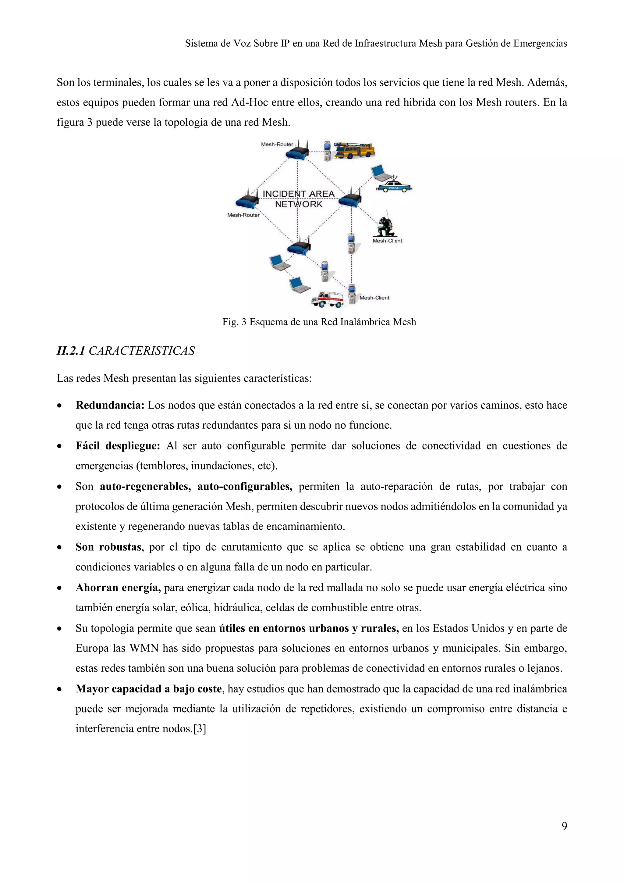 Sistema de Voz Sobre IP en una Red de Infraestructura Mesh para Gestión de Emergencias
9
Son los terminales, los cuales se les va a poner a disposición todos los servicios que tiene la red Mesh. Además,
estos equipos pueden formar una red Ad-Hoc entre ellos, creando una red hibrida con los Mesh routers. En la
figura 3 puede verse la topología de una red Mesh.
Fig. 3 Esquema de una Red Inalámbrica Mesh
II.2.1 CARACTERISTICAS
Las redes Mesh presentan las siguientes características:
 Redundancia: Los nodos que están conectados a la red entre sí, se conectan por varios caminos, esto hace
que la red tenga otras rutas redundantes para si un nodo no funcione.
 Fácil despliegue: Al ser auto configurable permite dar soluciones de conectividad en cuestiones de
emergencias (temblores, inundaciones, etc).
 Son auto-regenerables, auto-configurables, permiten la auto-reparación de rutas, por trabajar con
protocolos de última generación Mesh, permiten descubrir nuevos nodos admitiéndolos en la comunidad ya
existente y regenerando nuevas tablas de encaminamiento.
 Son robustas, por el tipo de enrutamiento que se aplica se obtiene una gran estabilidad en cuanto a
condiciones variables o en alguna falla de un nodo en particular.
 Ahorran energía, para energizar cada nodo de la red mallada no solo se puede usar energía eléctrica sino
también energía solar, eólica, hidráulica, celdas de combustible entre otras.
 Su topología permite que sean útiles en entornos urbanos y rurales, en los Estados Unidos y en parte de
Europa las WMN has sido propuestas para soluciones en entornos urbanos y municipales. Sin embargo,
estas redes también son una buena solución para problemas de conectividad en entornos rurales o lejanos.
 Mayor capacidad a bajo coste, hay estudios que han demostrado que la capacidad de una red inalámbrica
puede ser mejorada mediante la utilización de repetidores, existiendo un compromiso entre distancia e
interferencia entre nodos.[3]
 