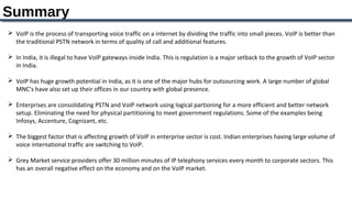 Summary
 VoIP is the process of transporting voice traffic on a internet by dividing the traffic into small pieces. VoIP is better than 
  the traditional PSTN network in terms of quality of call and additional features.

 In India, it is illegal to have VoIP gateways inside India. This is regulation is a major setback to the growth of VoIP sector 
  in India. 

 VoIP has huge growth potential in India, as it is one of the major hubs for outsourcing work. A large number of global 
  MNC’s have also set up their offices in our country with global presence.

 Enterprises are consolidating PSTN and VoIP network using logical partioning for a more efficient and better network 
  setup. Eliminating the need for physical partitioning to meet government regulations. Some of the examples being 
  Infosys, Accenture, Cognizant, etc.

 The biggest factor that is affecting growth of VoIP in enterprise sector is cost. Indian enterprises having large volume of 
  voice international traffic are switching to VoIP.

 Grey Market service providers offer 30 million minutes of IP telephony services every month to corporate sectors. This 
  has an overall negative effect on the economy and on the VoIP market.
 