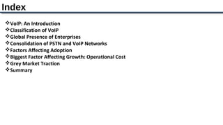 Index
VoIP: An Introduction
Classification of VoIP
Global Presence of Enterprises
Consolidation of PSTN and VoIP Networks
Factors Affecting Adoption
Biggest Factor Affecting Growth: Operational Cost
Grey Market Traction
Summary
 