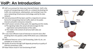 VoIP: An Introduction
 VoIP is an acronym for Voice over Internet Protocol . VoIP is the
  process of transporting voice traffic on a network by dividing the
  traffic into small pieces, called packets, and sending it over the
  same networking infrastructure technology used by the data
  network.
 Internet protocol (IP) has been used for a long time (in various
  forms) for transporting Internet traffic, both on the public
  Internet and within enterprise networks.
 A VoIP session consists of two parts: the signaling and the media.
  1) The signaling makes the actual call and arranges for the
      registration and authentication of the caller.
   2) The media is the content of call once both sides are
      connected.
 It uses more efficient route of Internet to transmit voice after
  breaking them into packets unlike PSTN which uses a dedicated
  line.
 Additional features such as Call Forwarding, Caller ID, etc. are
  available at no extra cost.
 Quality of service through VoIP depends primarily on quality of
  Internet connections used.
 Power failure result in non-functioning of VoIP.
 