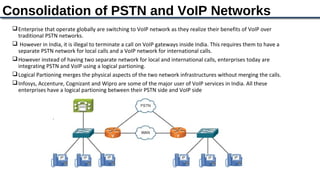 Consolidation of PSTN and VoIP Networks
  Enterprise that operate globally are switching to VoIP network as they realize their benefits of VoIP over
   traditional PSTN networks.
  However in India, it is illegal to terminate a call on VoIP gateways inside India. This requires them to have a
   separate PSTN network for local calls and a VoIP network for international calls.
  However instead of having two separate network for local and international calls, enterprises today are
   integrating PSTN and VoIP using a logical partioning.
  Logical Partioning merges the physical aspects of the two network infrastructures without merging the calls.
  Infosys, Accenture, Cognizant and Wipro are some of the major user of VoIP services in India. All these
   enterprises have a logical partioning between their PSTN side and VoIP side
 
