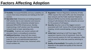 Factors Affecting Adoption
                           Drivers                                                      Restraints
  Flexibility: Increased flexibility and easy scalability are    Regulation: Telecom Regulatory Authority of India
   reasons that many enterprises are looking at the VoIP           (TRAI) requires that voice traffic over the enterprise
   solution.                                                       data network and the Public Switched Telephone
  Operation Cost: Enterprises are looking towards a               Network (PSTN) must be strictly separated and no
   VoIP solution due to cost reduction and resource                mixing of calls between the two networks can occur
   maximization. Many enterprises already have a                   for the purpose of toll bypass.
   dedicated MPLS/VPN infrastructure, thereby                     Security: Security is one of the biggest concern
   implementing a VoIP solution over the existing                  associated with VoIP. Some of the threats being VoIP
   network leads to lower operating costs.                         hopping, remote eavesdropping, vishing, VoIP spam,
  Portability - A person can receive a phone call                 etc.
   wherever there is a broadband connection.                      Initial Cost: Switching to VoIP from legacy TDM
  Additional Services: Using VoIP also means                      equipment requires a lot of investment. Even the
   benefitting from its abundant features which can                cost of security systems for VoIP are expensive, often
   make for a rich and sophisticated experience.                   costing more than what was saved by switching to
   Example-Caller ID, Contact Lists, Voicemail, extra-             VoIP.
   virtual numbers etc.                                           Quality of Service(QoS): The quality of a VoIP call
                                                                   depends on the speed and quality of the internet
                                                                   connection.
 