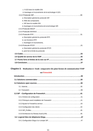 c. H.323 dans le modèle OSI.
d. Avantages et inconvénients de la technologie H.323.
2.4.2 Protocole SIP………………………………….…………………………………...30
a. Description général du protocole SIP.
b. Rôle des composants.
c. SIP dans le modèle OSI.
d. Avantages et inconvénients de la technologie SIP.
2.4.3 Protocole MGCP …………………………………………………………………….
2.4.4 Protocole IAX/IAX2 ………………………………………………………………….
2.4.5 Protocole RTP:…………………………..………………………………………..…….31
a. Description général du protocole RTP.
b. Les fonctions RTP.
c. Avantages et inconvénients.
2.4.6 Protocole RTCP:…………………………………………………………….…………..31
a. Description général du protocole RTCP.
b. point fort et limite du protocole
2.5 Codec………………………………………………………………………………………..33
2.6 Qualité de service de la VOIP…………………………………………………………...35
2.7 Points forts et limites de la voix sur IP………………………………………………..36
2.8 Conclusion………………………………………………………………………………….37
Chapitre 3. Réalisation et Etude comparative des plate-formes de communication VOIP
sur Freeswitch
Introduction………………………………………………………………………...…………....39
3.1 Solutions commerciales: ……………………………………………………………......39
3.2 Solutions open sources………………………………………………………………..…39
3.1 Asterisk…………………………………………………………………………….…………...39
3.2 Freeswitch……………………………………..………………………………….…………....40
3.3 SIP - Configuration de Freeswitch……………………………………………………..41
3.3.1 Fichiers de configuration…………………………………………………………...………..41
3.3.2 Prérequis avant installation de Freeswitch ………………………………..……...……...41
3.3.3 Ajuster le Firewall du serveur………………………………………………………..……...43
3.3.4 Configuration des clients :…………………………………………………………...……...44
3.3.5 SIP_Profiles…………………………………………………………………………..…...….45
3.3.6 Architecture du Reseau local (LAN)………………………………………………………..46
3.4 Logiciel libre de téléphonie Ekiga…………………..………………………………….47
3.4.1 Configuration Ekiga d un compte SIP………………………………………………………47
11
 