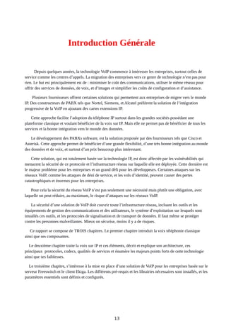 Introduction Générale
Depuis quelques années, la technologie VoIP commence à intéresser les entreprises, surtout celles de
service comme les centres d’appels. La migration des entreprises vers ce genre de technologie n’est pas pour
rien. Le but est principalement est de : minimiser le coût des communications, utiliser le même réseau pour
offrir des services de données, de voix, et d’images et simplifier les coûts de configuration et d’assistance.
Plusieurs fournisseurs offrent certaines solutions qui permettent aux entreprises de migrer vers le monde
IP. Des constructeurs de PABX tels que Nortel, Siemens, et Alcatel préfèrent la solution de l’intégration
progressive de la VoIP en ajoutant des cartes extensions IP.
Cette approche facilite l’adoption du téléphone IP surtout dans les grandes sociétés possédant une
plateforme classique et voulant bénéficier de la voix sur IP. Mais elle ne permet pas de bénéficier de tous les
services et la bonne intégration vers le monde des données.
Le développement des PABXs software, est la solution proposée par des fournisseurs tels que Cisco et
Asterisk. Cette approche permet de bénéficier d’une grande flexibilité, d’une très bonne intégration au monde
des données et de voix, et surtout d’un prix beaucoup plus intéressant.
Cette solution, qui est totalement basée sur la technologie IP, est donc affectée par les vulnérabilités qui
menacent la sécurité de ce protocole et l’infrastructure réseau sur laquelle elle est déployée. Cette dernière est
le majeur problème pour les entreprises et un grand défi pour les développeurs. Certaines attaques sur les
réseaux VoIP, comme les attaques de déni de service, et les vols d’identité, peuvent causer des pertes
catastrophiques et énormes pour les entreprises.
Pour cela la sécurité du réseau VoIP n’est pas seulement une nécessité mais plutôt une obligation, avec
laquelle on peut réduire, au maximum, le risque d’attaques sur les réseaux VoIP.
La sécurité d’une solution de VoIP doit couvrir toute l’infrastructure réseau, incluant les outils et les
équipements de gestion des communications et des utilisateurs, le système d’exploitation sur lesquels sont
installés ces outils, et les protocoles de signalisation et de transport de données. Il faut même se protéger
contre les personnes malveillantes. Mieux on sécurise, moins il y a de risques.
Ce rapport se compose de TROIS chapitres. Le premier chapitre introduit la voix téléphonie classique
ainsi que ses composantes.
Le deuxième chapitre traite la voix sur IP et ces éléments, décrit et explique son architecture, ces
principaux protocoles, codecs, qualités de services et énumère les majeurs points forts de cette technologie
ainsi que ses faiblesses.
Le troisième chapitre, s’intéresse à la mise en place d’une solution de VoIP pour les entreprises basée sur le
serveur Freeswitch et le client Ekiga. Les différents pré-requis et les librairies nécessaires sont installés, et les
paramètres essentiels sont définis et configurés.
13
 