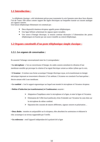 1.1 Introduction :
La téléphonie classique a été initialement prévue pour transmettre la voix humaine entre deux lieux distants
l’un de l’autre. Elle utilise comme support des lignes électriques sur lesquelles transite un courant analogue
aux signaux sonores.
Une liaison téléphonique élémentaire est constitué par :
 Deux dispositifs émetteur-récepteur appelés postes téléphoniques.
 Une ligne bifilaire acheminant les signaux (paire torsadée).
 Une source d’énergie électrique. la tension continue nécessaire à l’alimentation des postes
téléphoniques est fournie par une source installée au central téléphonique.
1.2 Organes constitutifs d’un poste téléphonique simple classique :
1.2.1. Les organes de conversation :
Ils assurent l’échange conversationnel entre les 2 correspondants :
• Le microphone : c’est un convertisseur d’énergie, les ondes sonores entraînent la vibration d’une
membrane sensible qui provoque la création d’un signal électrique variant au même rythme que la voix.
• L’écouteur : il restitue sous forme acoustique l’énergie électrique reçue, en la transformant en énergie
mécanique imposant un mouvement vibratoire à l’air ambiant. L’écouteur est constitué d’un haut-parleur :
électro-aimant relié à une membrane.
• Le combiné : c’est le support ergonomique sur lequel sont montés le microphone et l’écouteur récepteur.
• Bobine d’induction (ou transformateur) et Condensateur assurent :
 Adaptation d’impédance entre le microphone et la ligne, et entre la ligne et l’écouteur.
 Elimination de l’effet local (antilocal), évite d’entendre sur l’écouteur les sons émis sur
le microphone du même combiné.
 Séparation des courants de natures différentes, signaux sonores et polarisation…
• Deux diodes : montées en antiparallèle sur le récepteur, elles absorbent les surtensions et réduisent le
choc acoustique à un niveau supportable par l’oreille.
• Un redresseur : rend l'appareil indépendant de la polarité de la ligne
15
 