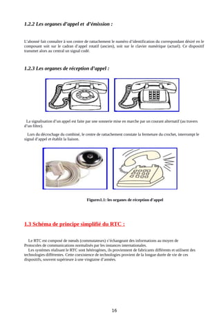 1.2.2 Les organes d’appel et d’émission :
L’abonné fait connaître à son centre de rattachement le numéro d’identification du correspondant désiré en le
composant soit sur le cadran d’appel rotatif (ancien), soit sur le clavier numérique (actuel). Ce dispositif
transmet alors au central un signal codé.
1.2.3 Les organes de réception d’appel :
La signalisation d’un appel est faite par une sonnerie mise en marche par un courant alternatif (au travers
d’un filtre).
Lors du décrochage du combiné, le centre de rattachement constate la fermeture du crochet, interrompt le
signal d’appel et établit la liaison.
Figures1.1: les organes de réception d’appel
1.3 Schéma de principe simplifié du RTC :
Le RTC est composé de nœuds (commutateurs) s’échangeant des informations au moyen de
Protocoles de communications normalisés par les instances internationales.
Les systèmes réalisant le RTC sont hétérogènes, ils proviennent de fabricants différents et utilisent des
technologies différentes. Cette coexistence de technologies provient de la longue durée de vie de ces
dispositifs, souvent supérieure à une vingtaine d’années.
16
 