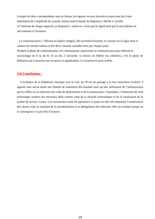 Lorsque les deux correspondants sont en liaison, les signaux vocaux envoyés et reçus sont dus à une
modulation de l’amplitude du courant continu dans la bande de fréquences 300 Hz à 3,4 kHz.
A l’intérieur de chaque appareil, un dispositif « antilocal » évite que le signal émis par le microphone ne
soit transmis à l’écouteur.
La communication s ‘effectue en duplex intégral, elle est bidirectionnelle, le courant sur la ligne étant la
somme du courant continu et des deux courants variables émis par chaque poste.
Pendant la phase de communication, les commutateurs supervisent la communication pour détecter le
raccrochage de A ou de B. Si un des 2 raccroche, la liaison est libérée (ou relâchée), c’est la phase de
libération qui à nouveau met en œuvre la signalisation. La taxation est aussi arrêtée.
1.6 Conclusion :
L’évolution de la téléphonie classique vers la voix sur IP est un passage à la fois innovateur évolutif, il
apporte sans aucun doute une fluidité de traitement des données ainsi qu’une unification de l’infrastructure
qui se reflète sur la réduction des coûts de déploiement et de la maintenance. Cependant, l’avènement de cette
technologie soulève des nouveaux défis comme celui de la sécurité informatique et de la localisation de la
qualité de service. Certes, à la concurrence entre les opérateurs va jouer un rôle très important l’amélioration
des choses, mais le simulant de la mondialisation et la dérégulation des télécoms offre un cocktail unique ou
la convergence n’a pas fini d’avancer.
19
 