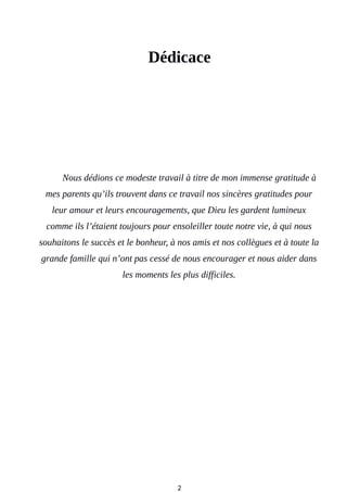 Dédicace
Nous dédions ce modeste travail à titre de mon immense gratitude à
mes parents qu’ils trouvent dans ce travail nos sincères gratitudes pour
leur amour et leurs encouragements, que Dieu les gardent lumineux
comme ils l’étaient toujours pour ensoleiller toute notre vie, à qui nous
souhaitons le succès et le bonheur, à nos amis et nos collègues et à toute la
grande famille qui n’ont pas cessé de nous encourager et nous aider dans
les moments les plus difficiles.
2
 