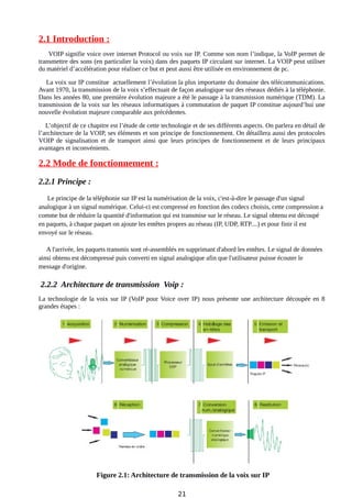 2.1 Introduction :
VOIP signifie voice over internet Protocol ou voix sur IP. Comme son nom l’indique, la VoIP permet de
transmettre des sons (en particulier la voix) dans des paquets IP circulant sur internet. La VOIP peut utiliser
du matériel d’accélération pour réaliser ce but et peut aussi être utilisée en environnement de pc.
La voix sur IP constitue actuellement l’évolution la plus importante du domaine des télécommunications.
Avant 1970, la transmission de la voix s’effectuait de façon analogique sur des réseaux dédiés à la téléphonie.
Dans les années 80, une première évolution majeure a été le passage à la transmission numérique (TDM). La
transmission de la voix sur les réseaux informatiques à commutation de paquet IP constitue aujourd’hui une
nouvelle évolution majeure comparable aux précédentes.
L’objectif de ce chapitre est l’étude de cette technologie et de ses différents aspects. On parlera en détail de
l’architecture de la VOIP, ses éléments et son principe de fonctionnement. On détaillera aussi des protocoles
VOIP de signalisation et de transport ainsi que leurs principes de fonctionnement et de leurs principaux
avantages et inconvénients.
2.2 Mode de fonctionnement :
2.2.1 Principe :
Le principe de la téléphonie sur IP est la numérisation de la voix, c'est-à-dire le passage d'un signal
analogique à un signal numérique. Celui-ci est compressé en fonction des codecs choisis, cette compression a
comme but de réduire la quantité d'information qui est transmise sur le réseau. Le signal obtenu est découpé
en paquets, à chaque paquet on ajoute les entêtes propres au réseau (IP, UDP, RTP....) et pour finir il est
envoyé sur le réseau.
A l'arrivée, les paquets transmis sont ré-assemblés en supprimant d'abord les entêtes. Le signal de données
ainsi obtenu est décompressé puis converti en signal analogique afin que l'utilisateur puisse écouter le
message d'origine.
2.2.2 Architecture de transmission Voip :
La technologie de la voix sur IP (VoIP pour Voice over IP) nous présente une architecture découpée en 8
grandes étapes :
Figure 2.1: Architecture de transmission de la voix sur IP
21
 