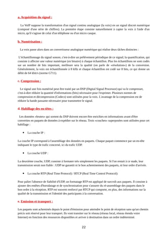 a. Acquisition du signal :
La VoIP suppose la transformation d'un signal continu analogique (la voix) en un signal discret numérique
(composé d'une série de chiffres). La première étape consiste naturellement à capter la voix à l'aide d'un
micro, qu'il s'agisse de celui d'un téléphone ou d'un micro casque.
b. Numérisation :
La voix passe alors dans un convertisseur analogique numérique qui réalise deux tâches distinctes :
L’échantillonnage du signal sonore, c'est-à-dire un prélèvement périodique de ce signal; la quantification, qui
consiste à affecter une valeur numérique (en binaire) à chaque échantillon. Plus les échantillons ne sont codés
sur un nombre de bits important, meilleure sera la qualité (on parle de «résolution») de la conversion.
Généralement, la voix est échantillonnée à 8 kHz et chaque échantillon est codé sur 8 bits, ce qui donne un
débit de 64 kbit/s (norme G711).
c. Compression :
Le signal une fois numérisé peut être traité par un DSP (Digital Signal Processor) qui va le compresser,
c'est-à-dire réduire la quantité d'informations (bits) nécessaire pour l'exprimer. Plusieurs normes de
compression et décompression (Codecs) sont utilisées pour la voix. L'avantage de la compression est de
réduire la bande passante nécessaire pour transmettre le signal.
d. Habillage des en-têtes :
Les données «brutes» qui sortent du DSP doivent encore être enrichies en informations avant d'être
converties en paquets de données à expédier sur le réseau. Trois «couches» superposées sont utilisées pour cet
habillage :
 La couche IP :
La couche IP correspond à l'assemblage des données en paquets. Chaque paquet commence par un en-tête
indiquant le type de trafic concerné, ici du trafic UDP.
 La couche UDP :
La deuxième couche, UDP, consiste à formater très simplement les paquets. Si l'on restait à ce stade, leur
transmission serait non fiable : UDP ne garantit ni le bon acheminement des paquets, ni leur ordre d'arrivée.
 La couche RTP (Real Time Protocol) / RTCP (Real Time Control Protocol):
Pour palier l'absence de fiabilité d'UDP, un formatage RTP est appliqué de surcroît aux paquets. Il consiste à
ajouter des entêtes d'horodatage et de synchronisation pour s'assurer du ré-assemblage des paquets dans le
bon ordre à la réception. RTP est souvent renforcé par RTCP qui comporte, en plus, des informations sur la
qualité de la transmission et l'identité des participants à la conversation.
e. Emission et transport :
Les paquets sont acheminés depuis le point d'émission pour atteindre le point de réception sans qu'un chemin
précis soit réservé pour leur transport. Ils vont transiter sur le réseau (réseau local, réseau étendu voire
Internet) en fonction des ressources disponibles et arriver à destination dans un ordre indéterminé.
22
 
