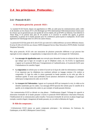 2.4 les principaux Protocoles :
2.4.1 Protocole H.323 :
A- description général du protocole H323 :
Le standard H.323 fournit, depuis son approbation en 1996, un cadre pour les communications audio, vidéo
et de données sur les réseaux IP. Il a été développé par l'ITU (International Télécommunications Union) pour
les réseaux qui ne garantissent pas une qualité de service (QoS), tels qu’IP IPX sur Ethernet, Fast Ethernet et
Token Ring. Il est présent dans plus de 30 produits et il concerne le contrôle des appels, la gestion
multimédia, la gestion de la bande passante pour les conférences point-à-point et multipoints. H.323 traite
également de l'interfaçage entre le LAN et les autres réseaux.
Le protocole H.323 fait partie de la série H.32x qui traite de la vidéoconférence au travers différents réseaux.
Il inclue H.320 et H.324 liés aux réseaux ISDN (Integrated Service Data Network) et PSTN (Public Switched
Telephone Network).
Plus qu'un protocole, H.323 crée une association de plusieurs protocoles différents et qui peuvent être
regroupés en trois catégories : la signalisation, la négociation de codec, et le transport de l’information.
 Les messages de signalisation sont ceux envoyés pour demander la mise en relation de deux clients,
qui indique que la ligne est occupée ou que le téléphone sonne, etc. En H.323, la signalisation
s’appuie sur le protocole RAS pour l’enregistrement et l’authentification, et le protocole Q.931 pour
l’initialisation et le contrôle d’appel.
 La négociation est utilisée pour se mettre d’accord sur la façon de coder les informations à échanger.
Il est important que les téléphones (ou systèmes) utilisent un langage commun s’ils veulent se
comprendre. Il s’agit du codec le moins gourmand en bande passante ou de celui qui offre la
meilleure qualité. Il serait aussi préférable d’avoir plusieurs alternatives de langages. Le protocole
utilisé pour la négociation de codec est le H.245
 Le transport de l’information s’appuie sur le protocole RTP qui transporte la voix, la vidéo ou les
données numérisées par les codecs. Les messages RTCP peuvent être utilisés pour le contrôle de la
qualité, ou la renégociation des codecs si, par exemple, la bande passante diminue.
Une communication H.323 se déroule en cinq phases : l’établissement d'appel, l’échange de capacité et
réservation éventuelle de la bande passante à travers le protocole RSVP (Ressource réservation Protocol),
l’établissement de la communication audio-visuelle, l’invocation éventuelle de services en phase d'appel (par
exemple, transfert d'appel, changement de bande passante, etc.) et enfin la libération de l'appel.
B- Rôle des composants :
L'infrastructure H.323 repose sur quatre composants principaux : les terminaux, les Gateways, les
Gatekeepers, et les MCU (Multipoint Control Units).
25
 