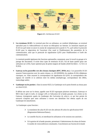 Figure 2.5 : Architecture H.323
 Les terminaux H.323 : Le terminal peut être un ordinateur, un combiné téléphonique, un terminal
spécialisé pour la vidéoconférence ou encore un télécopieur sur Internet. Le minimum imposé par
H.323 est qu'il mette en œuvre la norme de compression de la parole G.711, qu'il utilise le protocole
H.245 pour la négociation de l'ouverture d'un canal et l'établissement des paramètres de la
communication, ainsi que le protocole de signalisation Q.931 pour l'établissement et l'arrêt des
communications.
Le terminal possède également des fonctions optionnelles, notamment, pour le travail en groupe et le
partage des documents. Il existe deux types de terminaux H.323, l'un de haute qualité (pour une
utilisation sur LAN), l'autre optimisé pour de petites largeurs de bandes (28,8/33,6 kbit/s – G.723.1 et
H.263).
 Gateway ou les passerelles vers des réseaux classiques (RTC, RNIS, etc.) : Les passerelles H.323
assurent l'interconnexion avec les autres réseaux, ex :(H.320/RNIS), les modems H.324, téléphones
classiques, etc. Elles assurent la correspondance de signalisation de Q.931, la correspondance des
signaux de contrôle et la cohésion entre les médias (multiplexage, correspondance des débits,
transcodage audio).
 Gatekeeper ou les portiers : Dans la norme H323, Le Gatekeeper est le point d'entrée au réseau pour
un client H.323.
Il définit une zone sur le réseau, appelée zone H.323 regroupant plusieurs terminaux, Gateways et
MCU dont il gère le trafic, le routage LAN, et l'allocation de la bande passante. Les clients ou les
Gateway s'enregistrent auprès du Gatekeeper dès l'activation de celui-ci, ce qui leur permet de
retrouver n'importe quel autre utilisateur à travers son identifiant fixe obtenu auprès de son
Gatekeeper de rattachement.
Le Gatekeeper a pour fonction :
 La translation des alias H.323 vers des adresses IP, selon les spécifications RAS
(Registration/Admission/Status) ;
 Le contrôle d'accès, en interdisant les utilisateurs et les sessions non autorisés ;
 Et la gestion de la bande passante, permettant à l'administrateur du réseau de limiter
le nombre de visioconférences simultanées. Concrètement une fraction de la bande
26
 