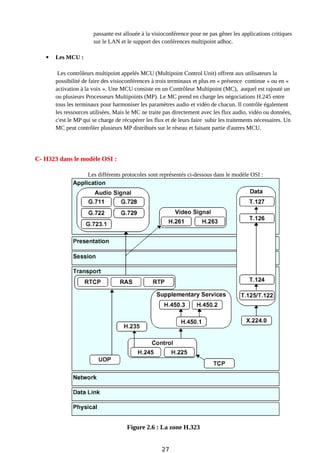 passante est allouée à la visioconférence pour ne pas gêner les applications critiques
sur le LAN et le support des conférences multipoint adhoc.
 Les MCU :
Les contrôleurs multipoint appelés MCU (Multipoint Control Unit) offrent aux utilisateurs la
possibilité de faire des visioconférences à trois terminaux et plus en « présence continue » ou en «
activation à la voix ». Une MCU consiste en un Contrôleur Multipoint (MC), auquel est rajouté un
ou plusieurs Processeurs Multipoints (MP). Le MC prend en charge les négociations H.245 entre
tous les terminaux pour harmoniser les paramètres audio et vidéo de chacun. Il contrôle également
les ressources utilisées. Mais le MC ne traite pas directement avec les flux audio, vidéo ou données,
c'est le MP qui se charge de récupérer les flux et de leurs faire subir les traitements nécessaires. Un
MC peut contrôler plusieurs MP distribués sur le réseau et faisant partie d'autres MCU.
C- H323 dans le modèle OSI :
Les différents protocoles sont représentés ci-dessous dans le modèle OSI :
Figure 2.6 : La zone H.323
27
 