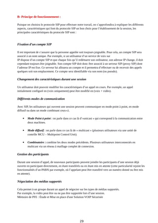 B- Principe de fonctionnement :
Puisque on choisira le protocole SIP pour effectuer notre travail, on s’approfondira à expliquer les différents
aspects, caractéristiques qui font du protocole SIP un bon choix pour l’établissement de la session, les
principales caractéristiques du protocole SIP sont :
Fixation d’un compte SIP
Il est important de s’assurer que la personne appelée soit toujours joignable. Pour cela, un compte SIP sera
associé à un nom unique. Par exemple, si un utilisateur d’un service de voix sur
IP dispose d’un compte SIP et que chaque fois qu’il redémarre son ordinateur, son adresse IP change, il doit
cependant toujours être joignable. Son compte SIP doit donc être associé à un serveur SIP (proxy SIP) dont
l’adresse IP est fixe. Ce serveur lui allouera un compte et il permettra d’effectuer ou de recevoir des appels
quelques soit son emplacement. Ce compte sera identifiable via son nom (ou pseudo).
Changement des caractéristiques durant une session
Un utilisateur doit pouvoir modifier les caractéristiques d’un appel en cours. Par exemple, un appel
initialement configuré en (voix uniquement) peut être modifié en (voix + vidéo).
Différents modes de communication
Avec SIP, les utilisateurs qui ouvrent une session peuvent communiquer en mode point à point, en mode
diffusif ou dans un mode combinant ceux-ci.
 Mode Point à point : on parle dans ce cas là d’«unicast » qui correspond à la communication entre
deux machines.
 Mode diffusif : on parle dans ce cas là de « multicast » (plusieurs utilisateurs via une unité de
contrôle MCU – Multipoint Control Unit).
 Combinatoire : combine les deux modes précédents. Plusieurs utilisateurs interconnectés en
multicast via un réseau à maillage complet de connexion.
Gestion des participants
Durant une session d’appel, de nouveaux participants peuvent joindre les participants d’une session déjà
ouverte en participant directement, en étant transférés ou en étant mis en attente (cette particularité rejoint les
fonctionnalités d’un PABX par exemple, où l’appelant peut être transféré vers un numéro donné ou être mis
en attente).
Négociation des médias supportés
Cela permet à un groupe durant un appel de négocier sur les types de médias supportés.
Par exemple, la vidéo peut être ou ne pas être supportée lors d’une session.
Mémoire de PFE : Étude et Mise en place d'une Solution VOIP Sécurisée
29
 