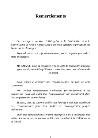 Remerciements
Cet ouvrage a pu être réalisé grâce à la Bénédiction et à la
Bienveillance de notre Seigneur Dieu à qui nous affectons à perpétuité nos
faveurs et nos louanges.
Nous adressons nos vifs remerciements, notre profonde gratitude à
notre encadreur :
Mr ISMAILLI pour sa confiance et sa volonté de nous aider ainsi que
pour ses disponibilités qu’il nous a accordées pour l’encadrement de
ce projet.
Nous tenons à exprimer nos reconnaissances au jury de cette
soutenance.
Nos sincères remerciements s’adressent particulièrement à nos
parents qui nous ont aidés tant financièrement que moralement dans
l’accomplissement de nos études.
Et aussi, nous ne saurons oublier nos familles à qui nous exprimons
nos reconnaissance pour leur soutien et encouragement jusqu’à
maintenant.
Enfin mes remerciements seraient incomplets s’ils n’incluraient mes
amis et tous ceux qui, de près ou de loin, ont contribué à la réalisation de
ce travail.
3
 