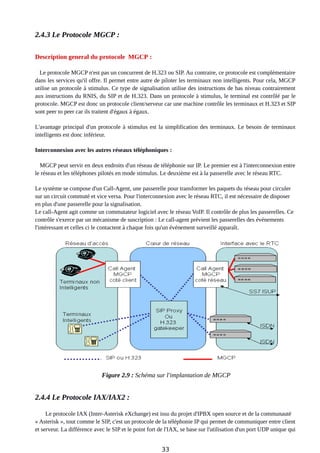 2.4.3 Le Protocole MGCP :
Description general du protocole MGCP :
Le protocole MGCP n'est pas un concurrent de H.323 ou SIP. Au contraire, ce protocole est complémentaire
dans les services qu'il offre. Il permet entre autre de piloter les terminaux non intelligents. Pour cela, MGCP
utilise un protocole à stimulus. Ce type de signalisation utilise des instructions de bas niveau contrairement
aux instructions du RNIS, du SIP et de H.323. Dans un protocole à stimulus, le terminal est contrôlé par le
protocole. MGCP est donc un protocole client/serveur car une machine contrôle les terminaux et H.323 et SIP
sont peer to peer car ils traitent d'égaux à égaux.
L'avantage principal d'un protocole à stimulus est la simplification des terminaux. Le besoin de terminaux
intelligents est donc inférieur.
Interconnexion avec les autres réseaux téléphoniques :
MGCP peut servir en deux endroits d'un réseau de téléphonie sur IP. Le premier est à l'interconnexion entre
le réseau et les téléphones pilotés en mode stimulus. Le deuxième est à la passerelle avec le réseau RTC.
Le système se compose d'un Call-Agent, une passerelle pour transformer les paquets du réseau pour circuler
sur un circuit commuté et vice versa. Pour l'interconnexion avec le réseau RTC, il est nécessaire de disposer
en plus d'une passerelle pour la signalisation.
Le call-Agent agit comme un commutateur logiciel avec le réseau VoIP. Il contrôle de plus les passerelles. Ce
contrôle s'exerce par un mécanisme de suscription : Le call-agent prévient les passerelles des événements
l'intéressant et celles ci le contactent à chaque fois qu'un événement surveillé apparaît.
Figure 2.9 : Schéma sur l'implantation de MGCP
2.4.4 Le Protocole IAX/IAX2 :
Le protocole IAX (Inter-Asterisk eXchange) est issu du projet d'IPBX open source et de la communauté
« Asterisk », tout comme le SIP, c'est un protocole de la téléphonie IP qui permet de communiquer entre client
et serveur. La différence avec le SIP et le point fort de l'IAX, se base sur l'utilisation d'un port UDP unique qui
33
 