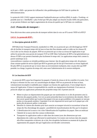 est le port « 4569 » qui permet de s'affranchir à des problématiques de NAT dans le système de
télécommunication.
Le protocole IAX L'IAX2 support maintenant l'authentification par certificat (PKI), le mode « Trunking » et
possède aussi un « JitterBuffer » plus évolué que SIP, plus adapte aux boucles locales ADSL des particuliers,
ce qui permet d'obtenir une légère augmentation du niveau de qualité que le SIP dans ces conditions
2.4.5 Protocoles de transport :
Nous décrivons deux autres protocoles de transport utilisés dans la voix sur IP à savoir l’RTP et le RTCP
2.4.5.1 Le protocole RTP :
A- Description générale de RTP :
RTP (Real time Transport Protocol), standardisé en 1996, est un protocole qui a été développé par l'IETF
afin de faciliter le transport temps réel de bout en bout des flots données audio et vidéo sur les réseaux IP,
c'est à dire sur les réseaux de paquets. RTP est un protocole qui se situe au niveau de l'application et qui
utilise les protocoles sous-jacents de transport TCP ou UDP. Mais l'utilisation de RTP se fait généralement au-
dessus d’UDP ce qui permet d'atteindre plus facilement le temps réel. Les applications temps réels comme la
parole numérique ou la
visioconférence constitue un véritable problème pour Internet. Qui dit application temps réel, dit présence
d'une certaine qualité de service (QoS) que RTP ne garantie pas du fait qu'il fonctionne au niveau Applicatif.
De plus RTP est un protocole qui se trouve dans un environnement multipoint, donc on peut dire que RTP
possède à sa charge, la gestion du temps réel, mais aussi l'administration de la session multipoint.
B- Les fonctions de RTP
Le protocole RTP a pour but d'organiser les paquets à l'entrée du réseau et de les contrôler à la sortie. Ceci
de façon à reformer les flux avec ses caractéristiques de départ. RTP est un protocole de bout en bout,
volontairement incomplet et malléable pour s'adapter aux besoins des applications. Il sera intégré dans le
noyau de l'application. Il laisse la responsabilité du contrôle aux équipements d'extrémité. Il est aussi un
protocole adapté aux applications présentant des propriétés temps réel. Il permet ainsi de :
 Mettre en place un séquencement des paquets par une numérotation et ce afin de permettre ainsi la
détection des paquets perdus. Ceci est un point primordial dans la reconstitution des données. Mais il
faut savoir quand même que la perte d'un paquet n'est pas un gros problème si les paquets ne sont pas
perdus en trop grands nombres. Cependant il est très important de savoir quel est le paquet qui a été
perdu afin de pouvoir pallier à cette perte.
 Identifier le contenu des données pour leurs associer un transport sécurisé et reconstituer la base de
temps des flux (horodatage des paquets : possibilité de resynchronisation des flux par le récepteur)
 L'identification de la source c'est à dire l'identification de l'expéditeur du paquet. Dans un multicast
l'identité de la source doit être connue et déterminée.
 Transporter les applications audio et vidéo dans des trames (avec des dimensions qui sont
dépendantes des codecs qui effectuent la numérisation). Ces trames sont incluses dans des paquets
afin d'être transportées et doivent, de ce fait, être récupérées facilement au moment de la phase de
segmentation des paquets afin que l'application soit décodée correctement.
34
 