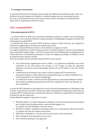 D- Avantages et inconvénients
Le protocole RTP permet de reconstituer la base de temps des différents flux multimédia (audio, vidéo, etc.),
de détecter les pertes de paquets et d’identifier le contenu des paquets pour leur transmission sécurisée.
Par contre, il ne permet pas de réserver des ressources dans le réseau ou d’apporter une fiabilité dans le
réseau. Ainsi il ne garantit pas le délai de livraison.
2.4.5.2 Le protocole RTCP :
A-Description générale de RTCP :
Le protocole RTCP est fondé sur la transmission périodique de paquets de contrôle à tous les participants
d'une session. C'est le protocole UDP (par exemple) qui permet le multiplexage des paquets de données RTP
et des paquets de contrôle RTCP.
Le protocole RTP utilise le protocole RTCP, Real-time Transport Contrôle Protocole, qui transporte les
informations supplémentaires suivantes pour la gestion de la session.
Les récepteurs utilisent RTCP pour renvoyer vers les émetteurs un rapport sur la QoS.
Ces rapports comprennent le nombre de paquets perdus, le paramètre indiquant la variance d'une distribution
(plus communément appelé la gigue : c'est à dire les paquets qui arrivent régulièrement ou irrégulièrement) et
le délai aller-retour. Ces informations permettent à la source de s'adapter, par exemple, de modifier le niveau
de compression pour maintenir une QoS.
Parmi les principales fonctions qu’offre le protocole RTCP sont les suivants :
 Une synchronisation supplémentaire entre les médias : Les applications multimédias sont souvent
transportées par des flots distincts. Par exemple, la voix, l'image ou même des applications
numérisées sur plusieurs niveaux hiérarchiques peuvent voir les flots gérées et suivre des chemins
différents.
 L'identification des participants à une session :en effet, les paquets RTCP contiennent des
informations d'adresses, comme l'adresse d'un message électronique, un numéro de téléphone ou le
nom d'un participant à une conférence téléphonique.
 Le contrôle de la session : en effet le protocole RTCP permet aux participants d'indiquer leur départ
d'une conférence téléphonique (paquet Bye de RTCP) ou simplement de fournir une indication sur
leur comportement.
Le protocole RTCP demande aux participants de la session d'envoyer périodiquement les informations citées
ci-dessus. La périodicité est calculée en fonction du nombre de participants de l'application. On peut dire que
les paquets RTP ne transportent que les données des utilisateurs. Tandis que les paquets RTCP ne transportent
en temps réel, que de la supervision.
On peut détailler les paquets de supervision en 5 types:
 SR (Sender Report) : Ce rapport regroupe des statistiques concernant la transmission (pourcentage de
perte, nombre cumulé de paquets perdus, variation de délai (gigue), etc.).
Ces rapports sont issus d'émetteurs actifs d'une session.
 RR (Receiver Report) : Ensemble de statistiques portant sur la communication entre les participants.
Ces rapports sont issus des récepteurs d'une session.
 SDES (Source Description) : Carte de visite de la source (nom, e-mail, localisation).
 BYE : Message de fin de participation à une session.
 APP : Fonctions spécifiques à une application.
35
 