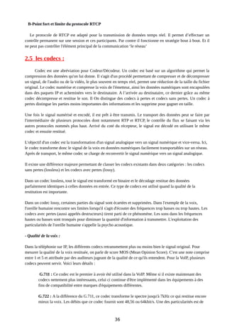 B-Point fort et limite du protocole RTCP
Le protocole de RTCP est adapté pour la transmission de données temps réel. Il permet d’effectuer un
contrôle permanent sur une session et ces participants. Par contre il fonctionne en stratégie bout à bout. Et il
ne peut pas contrôler l'élément principal de la communication ‘le réseau’
2.5 les codecs :
Codec est une abréviation pour Codeur/Décodeur. Un codec est basé sur un algorithme qui permet la
compression des données qu'on lui donne. Il s'agit d'un procédé permettant de compresser et de décompresser
un signal, de l'audio ou de la vidéo, le plus souvent en temps réel, permet une réduction de la taille du fichier
original. Le codec numérise et compresse la voix de l'émetteur, ainsi les données numériques sont encapsulées
dans des paquets IP et acheminées vers le destinataire. A l’arrivée au destinataire, ce dernier grâce au même
codec décompresse et restitue le son. Il On distingue des codecs à pertes et codecs sans pertes. Un codec à
pertes distingue les parties moins importantes des informations et les supprime pour gagner en taille.
Une fois le signal numérisé et encodé, il est prêt à être transmis. Le transport des données peut se faire par
l'intermédiaire de plusieurs protocoles dont notamment RTP et RTCP, le contrôle du flux se faisant via les
autres protocoles nommés plus haut. Arrivé du coté du récepteur, le signal est décodé en utilisant le même
codec et ensuite restitué.
L'objectif d'un codec est la transformation d'un signal analogique vers un signal numérique et vice-versa. Ici,
le codec transforme donc le signal de la voix en données numériques facilement transportables sur un réseau.
Après de transport, le même codec se charge de reconvertir le signal numérique vers un signal analogique.
Il existe une différence majeure permettant de classer les codecs existants dans deux catégories : les codecs
sans pertes (lossless) et les codecs avec pertes (lossy).
Dans un codec lossless, tout le signal est transformé en binaire et le décodage restitue des données
parfaitement identiques à celles données en entrée. Ce type de codecs est utilisé quand la qualité de la
restitution est importante.
Dans un codec lossy, certaines parties du signal sont écartées et supprimées. Dans l'exemple de la voix,
l'oreille humaine rencontre ses limites lorsqu'il s'agit d'écouter des fréquences trop basses ou trop hautes. Les
codecs avec pertes (aussi appelés destructeurs) tirent parti de ce phénomène. Les sons dans les fréquences
hautes ou basses sont tronqués pour diminuer la quantité d'information à transmettre. L'exploitation des
particularités de l'oreille humaine s'appelle la psycho acoustique.
- Qualité de la voix :
Dans la téléphonie sur IP, les différents codecs retransmettent plus ou moins bien le signal original. Pour
mesurer la qualité de la voix restituée, on parle de score MOS (Mean Opinion Score). C'est une note comprise
entre 1 et 5 et attribuée par des auditeurs jugeant de la qualité de ce qu'ils entendent. Pour la VoIP, plusieurs
codecs peuvent servir. Voici leurs détails :
G.711 : Ce codec est le premier à avoir été utilisé dans la VoIP. Même si il existe maintenant des
codecs nettement plus intéressants, celui ci continue d'être implémenté dans les équipements à des
fins de compatibilité entre marques d'équipements différentes.
G.722 : A la différence du G.711, ce codec transforme le spectre jusqu'à 7kHz ce qui restitue encore
mieux la voix. Les débits que ce codec fournit sont 48,56 ou 64kbit/s. Une des particularités est de
36
 