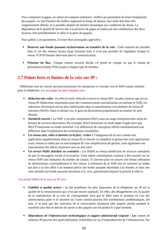Pour compenser la gigue, on utilise des tampons (mémoire : buffer) qui permettent de lisser l'irrégularité
des paquets. Le fait d'insérer des buffers augmente le temps de latence, leur taille doit donc être
soigneusement définie, et si possible adaptée de manière dynamique aux conditions du réseau. La
dégradation de la qualité de service due à la présence de gigue se traduit par une combinaison des deux
facteurs cités précédemment: le délai et la perte de paquets.
Pour pallier à ces paramètres, il existe deux principales approches :
 Réserver une bande passante exclusivement au transfert de la voix : Cette solution est possible
dans le cas des réseaux locaux (type Intranet) mais il n’est pas possible de l'appliquer lorsque le
réseau TCP/IP Internet intervient dans la communication.
 Prioriser les flux : Chaque routeur traversé décide s'il prend en compte ou pas le champ de
priorisation (champ TOS) propre à chaque type de données.
2.7 Points forts et limites de la voix sur IP :
Différentes sont les raisons qui peuvent pousser les entreprises à s’orienter vers la VoIP comme solution
pour la téléphonie. Les avantages les plus marqués sont :
 Réduction des coûts : En effet le trafic véhiculé à travers le réseau RTC est plus couteux que sur un
réseau IP. Réductions importantes pour des communications internationales en utilisant le VoIP, ces
réductions deviennent encore plus intéressantes dans la mutualisation voix/données du réseau IP
intersites (WAN). Dans ce dernier cas, le gain est directement proportionnel au nombre de sites
distants.
 Standards ouverts : La VoIP n’est plus uniquement H323, mais un usage multiprotocoles selon les
besoins de services nécessaires. Par exemple, H323 fonctionne en mode égale à égale alors que
MGCP fonctionne en mode centralisé. Ces différences de conception offrent immédiatement une
différence dans l'exploitation des terminaisons considérées.
 Un réseau voix, vidéo et données (à la fois) : Grâce à l’intégration de la voix comme une
application supplémentaire dans un réseau IP, ce dernier va simplifier la gestion des trois applications
(voix, réseau et vidéo) par un seul transport IP. Une simplification de gestion, mais également une
mutualisation des efforts financiers vers un seul outil.
 Un service PABX distribué ou centralisé : Les PABX en réseau bénéficient de services centralisés
tel que la messagerie vocale et la taxation. Cette même centralisation continue à être assurée sur un
réseau VoIP sans limitation du nombre de canaux. Il convient pour en assurer une bonne utilisation
de dimensionner convenablement le lien réseau. L'utilisation de la VoIP met en commun un média
qui peut à la fois offrir à un moment précis une bande passante maximum à la donnée, et dans une
autre période une bande passante maximum à la voix, garantissant toujours la priorité à celle-ci.
Les points faibles de la voix sur IP sont :
 Fiabilité et qualité sonore : un des problèmes les plus importants de la téléphonie sur IP est la
qualité de la retransmission qui n’est pas encore optimale. En effet, des désagréments tels la qualité
de la reproduction de la voix du correspondant ainsi que le délai entre le moment où l’un des
interlocuteurs parle et le moment où l’autre entend peuvent être extrêmement problématiques. De
plus, il se peut que des morceaux de la conversation manquent (des paquets perdus pendant le
transfert) sans être en mesure de savoir si des paquets ont été perdus et à quel moment.
 Dépendance de l’infrastructure technologique et support administratif exigeant : Les centres de
relations IP peuvent être particulièrement vulnérables en cas d’improductivité de l’infrastructure. Par
39
 