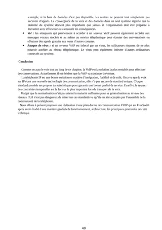 exemple, si la base de données n’est pas disponible, les centres ne peuvent tout simplement pas
recevoir d’appels. La convergence de la voix et des données dans un seul système signifie que la
stabilité du système devient plus importante que jamais et l’organisation doit être préparée à
travailler avec efficience ou à encourir les conséquences.
 Vol : les attaquants qui parviennent à accéder à un serveur VoIP peuvent également accéder aux
messages vocaux stockés et au même au service téléphonique pour écouter des conversations ou
effectuer des appels gratuits aux noms d’autres comptes.
 Attaque de virus : si un serveur VoIP est infecté par un virus, les utilisateurs risquent de ne plus
pouvoir accéder au réseau téléphonique. Le virus peut également infecter d’autres ordinateurs
connectés au système.
Conclusion
Comme on a pu le voir tout au long de ce chapitre, la VoIP est la solution la plus rentable pour effectuer
des conversations. Actuellement il est évident que la VoIP va continuer à évoluer.
La téléphonie IP est une bonne solution en matière d’intégration, fiabilité et de coût. On a vu que la voix
sur IP étant une nouvelle technologie de communication, elle n’a pas encore de standard unique. Chaque
standard possède ses propres caractéristiques pour garantir une bonne qualité de service. En effet, le respect
des contraintes temporelles est le facteur le plus important lors de transport de la voix.
Malgré que la normalisation n’ait pas atteint la maturité suffisante pour sa généralisation au niveau des
réseaux IP, il n’est pas dangereux de miser sur ces standards vu qu’ils ont été acceptés par l’ensemble de la
communauté de la téléphonie.
Nous allons à présent proposer une réalisation d une plate-forme de communication VOIP qui est FreeSwith
après avoir étudié d une manière générale le fonctionnement, architecture, les principaux protocoles de cette
technique.
40
 