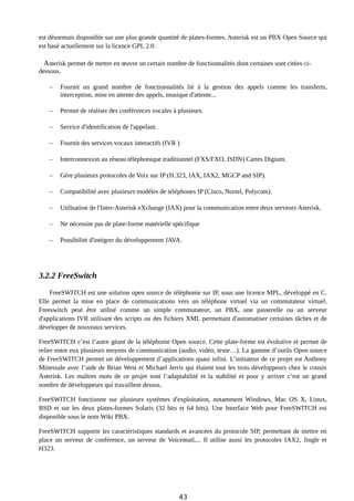 est désormais disponible sur une plus grande quantité de plates-formes. Asterisk est un PBX Open Source qui
est basé actuellement sur la licence GPL 2.0.
Asterisk permet de mettre en œuvre un certain nombre de fonctionnalités dont certaines sont citées ci-
dessous.
 Fournit un grand nombre de fonctionnalités lié à la gestion des appels comme les transferts,
interception, mise en attente des appels, musique d'attente...
 Permet de réaliser des conférences vocales à plusieurs.
 Service d'identification de l'appelant.
 Fournit des services vocaux interactifs (IVR )
 Interconnexion au réseau téléphonique traditionnel (FXS/FXO, ISDN) Cartes Digium.
 Gère plusieurs protocoles de Voix sur IP (H.323, IAX, IAX2, MGCP and SIP).
 Compatibilité avec plusieurs modèles de téléphones IP (Cisco, Nortel, Polycom).
 Utilisation de l'Inter-Asterisk eXchange (IAX) pour la communication entre deux serveurs Asterisk.
 Ne nécessite pas de plate-forme matérielle spécifique
 Possibilité d'intégrer du développement JAVA.
3.2.2 FreeSwitch
FreeSWITCH est une solution open source de téléphonie sur IP, sous une licence MPL, développé en C.
Elle permet la mise en place de communications vers un téléphone virtuel via un commutateur virtuel.
Freeswitch peut être utilisé comme un simple commutateur, un PBX, une passerelle ou un serveur
d'applications IVR utilisant des scripts ou des fichiers XML permettant d'automatiser certaines tâches et de
développer de nouveaux services.
FreeSWITCH c’est l’autre géant de la téléphonie Open source. Cette plate-forme est évolutive et permet de
relier entre eux plusieurs moyens de communication (audio, vidéo, texte…). La gamme d’outils Open source
de FreeSWITCH permet un développement d’applications quasi infini. L’initiateur de ce projet est Anthony
Minessale avec l’aide de Brian West et Michael Jerris qui étaient tout les trois développeurs chez le cousin
Asterisk. Les maîtres mots de ce projet sont l’adaptabilité et la stabilité et pour y arriver c’est un grand
nombre de développeurs qui travaillent dessus.
FreeSWITCH fonctionne sur plusieurs systèmes d'exploitation, notamment Windows, Mac OS X, Linux,
BSD et sur les deux plates-formes Solaris (32 bits et 64 bits). Une Interface Web pour FreeSWITCH est
disponible sous le nom Wiki PBX.
FreeSWITCH supporte les caractéristiques standards et avancées du protocole SIP, permettant de mettre en
place un serveur de conférence, un serveur de Voicemail,... Il utilise aussi les protocoles IAX2, Jingle et
H323.
43
 