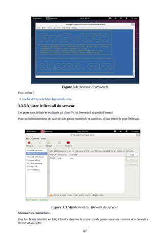 Figure 3.2: Serveur FreeSwitch
Pour arrêter :
# /usr/local/freeswitch/bin/freeswitch -stop
3.3.3 Ajuster le firewall du serveur
Les ports sont définis et expliqués ici : http://wiki.freeswitch.org/wiki/Firewall
Pour un fonctionnement de base de soft-phone connectés et autorisés, il faut ouvrir le port 5060/udp.
Figure 3.3 :Ajustement du firewall du serveur
Sécuriser les connections :
Une fois le test standard est fait, il faudra sécuriser la connexion de postes autorisés - surtout si le firewall a
été ouvert via 5060
47
 