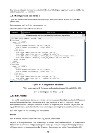 Pour faire ça, aller dans /usr/local/freeswitch/conf/directory/default/ pour supprimer, brider, ou modifier les
utilisateurs autorisés à se connecter.
3.3.4 Configuration des clients :
pour cela il faut accéder au dossier default qui se trouve dans le dossier conf et écrire un fichier XML
(default.xml)
La commande d accès au fichier correspondante est :
cd /usr/local/freeswitch/conf/directory/default.
Figure 3.4 :Configuration des clients
Voici un aperçue sur le fichier de configuration de deux Clients (1000 et 1001)
avec le mot de passe par défaut (1234)
3.3.5 SIP_Profiles
Les profils par défaut sont «interne» et «externe», servant chacun un objectif général, Profils SIP externes
sont généralement utilisés pour communiquer avec votre fournisseur de services «gateway», comme
FlowRoute ou similaire compagnie fournissant le service de téléphonie via le protocole SIP pour vous. Le
sip_profile interne est généralement utilisé pour communiquer avec les périphériques de votre réseau local.
Pour notre objectif on sera concerné par le profil interne.
Interne
Lieu du dossier: /usr/local/freeswitch// conf / sip_profiles / internal.xml
Ce profil se réfère généralement à des dispositifs qui se trouvent sur votre réseau interne. Ces dispositifs vont
hériter toutes les options de configuration du profil interne que vous avez configuré. C'est typiquement vos
téléphones internes avec des extensions. Par défaut, ces dispositifs doivent utiliser l'authentification SIP.
48
 